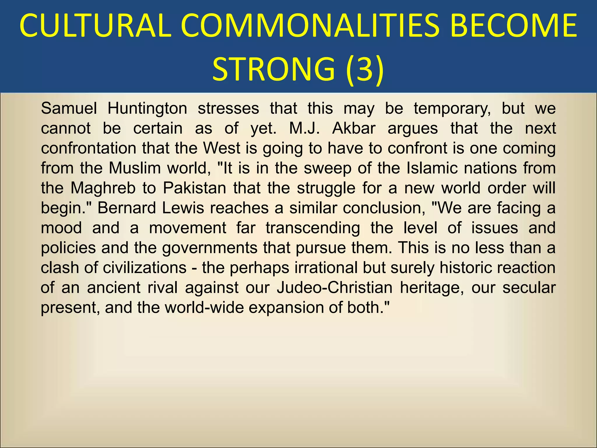 CULTURAL COMMONALITIES BECOME
           STRONG (3)
 Samuel Huntington stresses that this may be temporary, but we
 cannot be certain as of yet. M.J. Akbar argues that the next
 confrontation that the West is going to have to confront is one coming
 from the Muslim world, "It is in the sweep of the Islamic nations from
 the Maghreb to Pakistan that the struggle for a new world order will
 begin." Bernard Lewis reaches a similar conclusion, "We are facing a
 mood and a movement far transcending the level of issues and
 policies and the governments that pursue them. This is no less than a
 clash of civilizations - the perhaps irrational but surely historic reaction
 of an ancient rival against our Judeo-Christian heritage, our secular
 present, and the world-wide expansion of both."
 