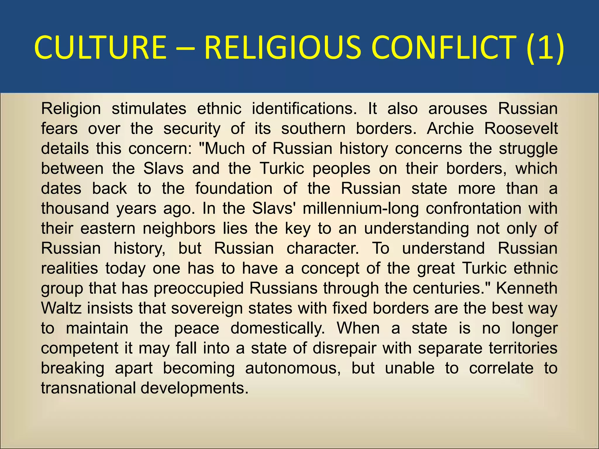 CULTURE – RELIGIOUS CONFLICT (1)
Religion stimulates ethnic identifications. It also arouses Russian
fears over the security of its southern borders. Archie Roosevelt
details this concern: "Much of Russian history concerns the struggle
between the Slavs and the Turkic peoples on their borders, which
dates back to the foundation of the Russian state more than a
thousand years ago. In the Slavs' millennium-long confrontation with
their eastern neighbors lies the key to an understanding not only of
Russian history, but Russian character. To understand Russian
realities today one has to have a concept of the great Turkic ethnic
group that has preoccupied Russians through the centuries." Kenneth
Waltz insists that sovereign states with fixed borders are the best way
to maintain the peace domestically. When a state is no longer
competent it may fall into a state of disrepair with separate territories
breaking apart becoming autonomous, but unable to correlate to
transnational developments.
 