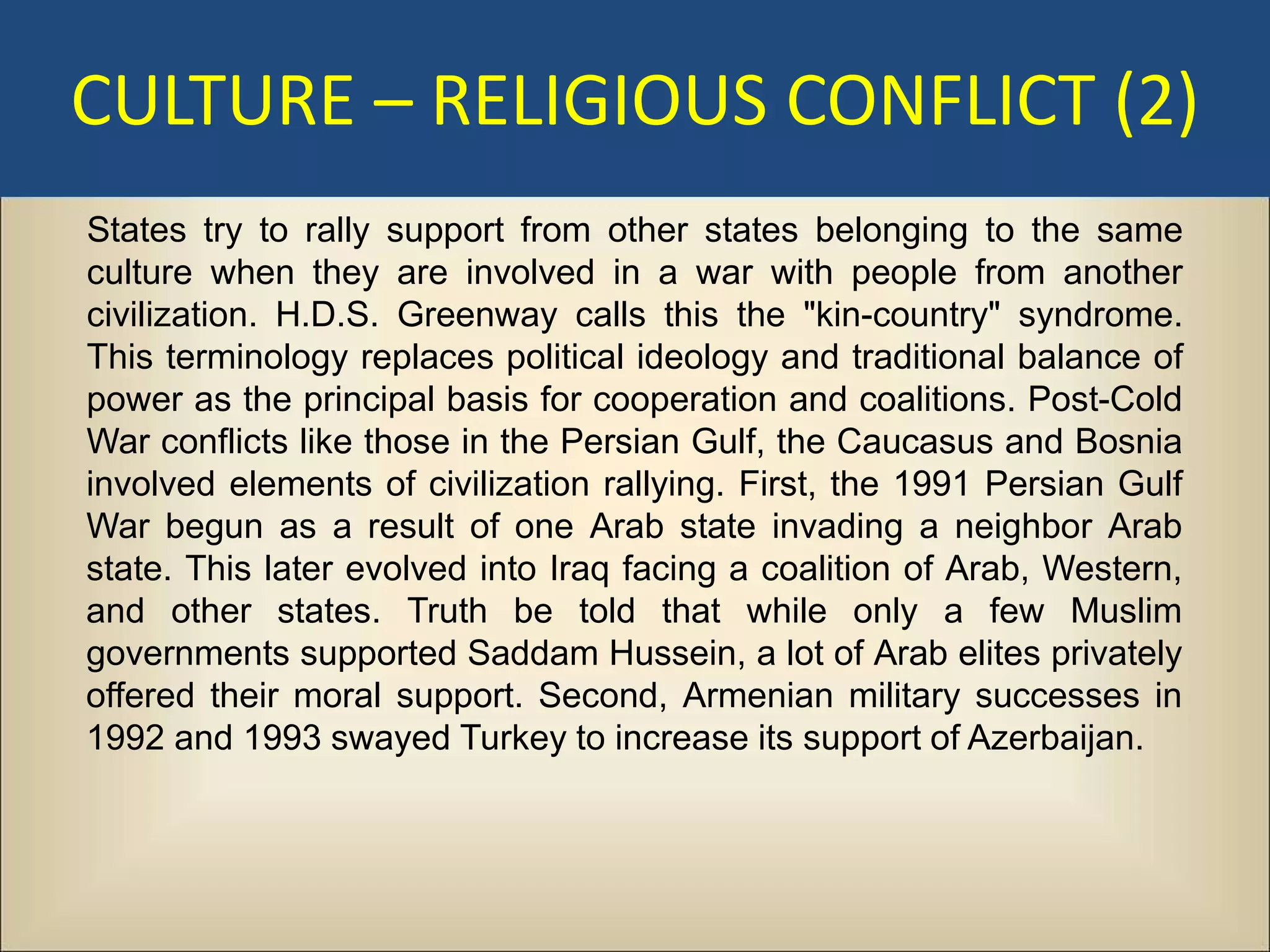CULTURE – RELIGIOUS CONFLICT (2)
States try to rally support from other states belonging to the same
culture when they are involved in a war with people from another
civilization. H.D.S. Greenway calls this the "kin-country" syndrome.
This terminology replaces political ideology and traditional balance of
power as the principal basis for cooperation and coalitions. Post-Cold
War conflicts like those in the Persian Gulf, the Caucasus and Bosnia
involved elements of civilization rallying. First, the 1991 Persian Gulf
War begun as a result of one Arab state invading a neighbor Arab
state. This later evolved into Iraq facing a coalition of Arab, Western,
and other states. Truth be told that while only a few Muslim
governments supported Saddam Hussein, a lot of Arab elites privately
offered their moral support. Second, Armenian military successes in
1992 and 1993 swayed Turkey to increase its support of Azerbaijan.
 