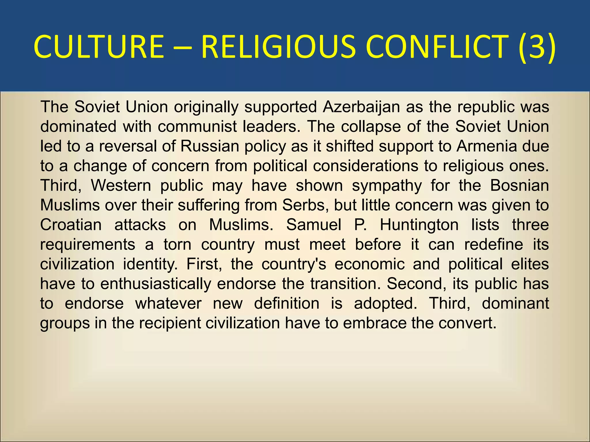 CULTURE – RELIGIOUS CONFLICT (3)
The Soviet Union originally supported Azerbaijan as the republic was
dominated with communist leaders. The collapse of the Soviet Union
led to a reversal of Russian policy as it shifted support to Armenia due
to a change of concern from political considerations to religious ones.
Third, Western public may have shown sympathy for the Bosnian
Muslims over their suffering from Serbs, but little concern was given to
Croatian attacks on Muslims. Samuel P. Huntington lists three
requirements a torn country must meet before it can redefine its
civilization identity. First, the country's economic and political elites
have to enthusiastically endorse the transition. Second, its public has
to endorse whatever new definition is adopted. Third, dominant
groups in the recipient civilization have to embrace the convert.
 