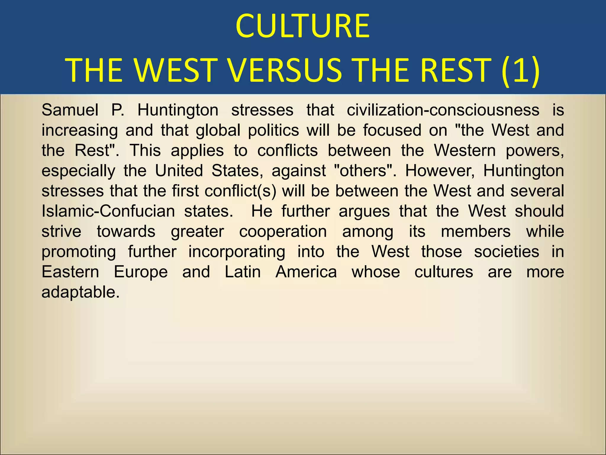 CULTURE
   THE WEST VERSUS THE REST (1)
Samuel P. Huntington stresses that civilization-consciousness is
increasing and that global politics will be focused on "the West and
the Rest". This applies to conflicts between the Western powers,
especially the United States, against "others". However, Huntington
stresses that the first conflict(s) will be between the West and several
Islamic-Confucian states. He further argues that the West should
strive towards greater cooperation among its members while
promoting further incorporating into the West those societies in
Eastern Europe and Latin America whose cultures are more
adaptable.
 