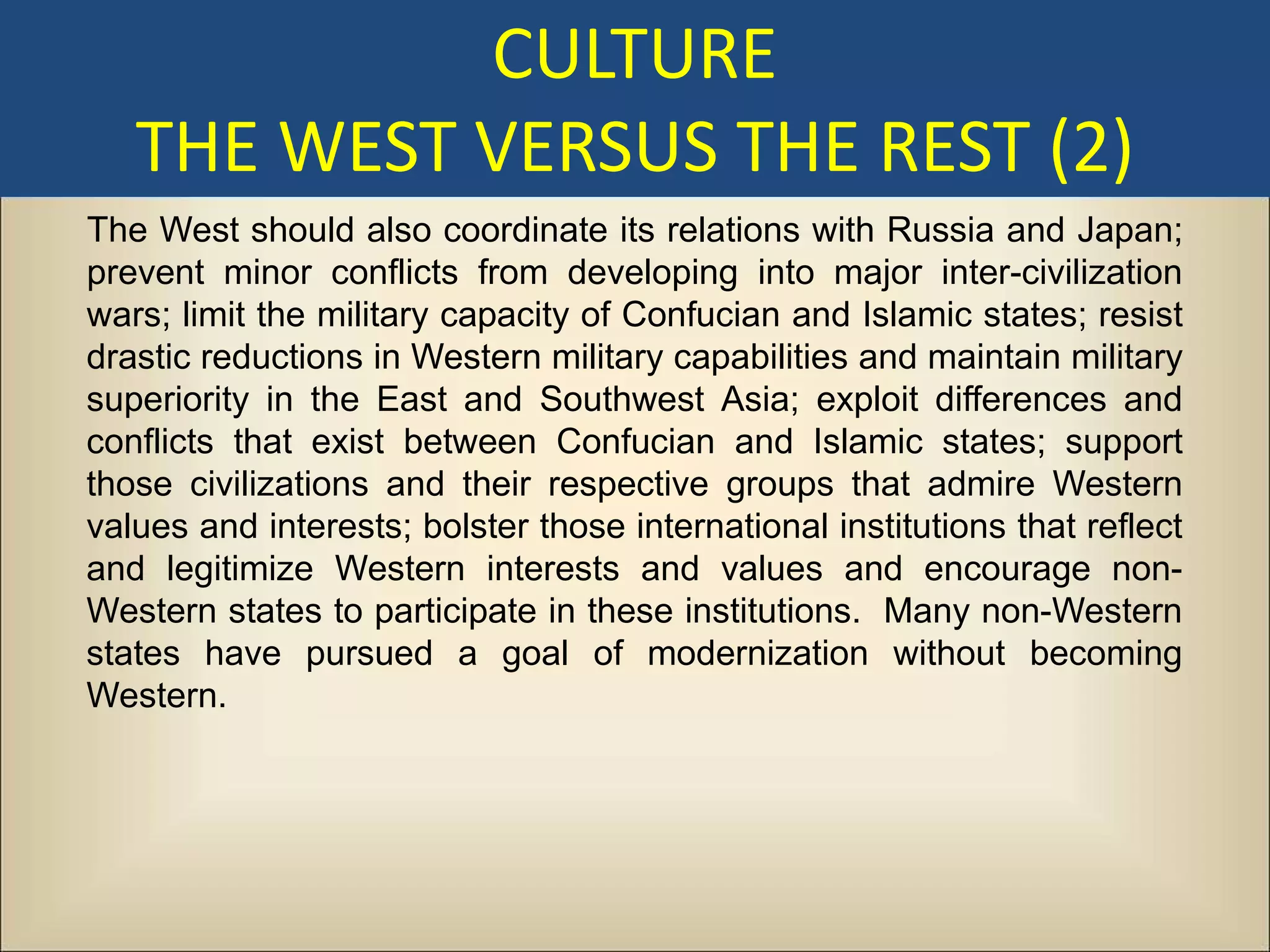 CULTURE
   THE WEST VERSUS THE REST (2)
The West should also coordinate its relations with Russia and Japan;
prevent minor conflicts from developing into major inter-civilization
wars; limit the military capacity of Confucian and Islamic states; resist
drastic reductions in Western military capabilities and maintain military
superiority in the East and Southwest Asia; exploit differences and
conflicts that exist between Confucian and Islamic states; support
those civilizations and their respective groups that admire Western
values and interests; bolster those international institutions that reflect
and legitimize Western interests and values and encourage non-
Western states to participate in these institutions. Many non-Western
states have pursued a goal of modernization without becoming
Western.
 