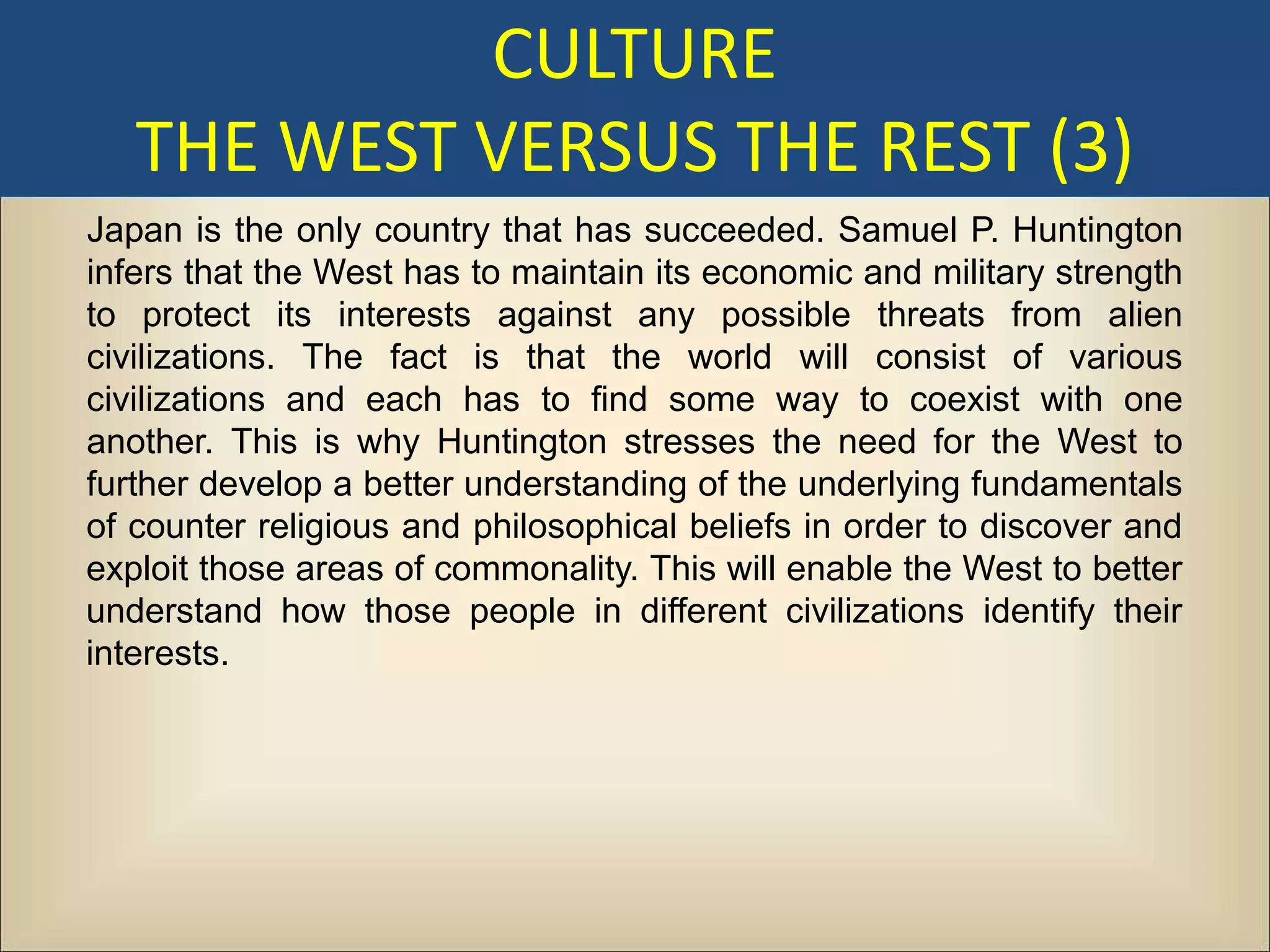 CULTURE
   THE WEST VERSUS THE REST (3)
Japan is the only country that has succeeded. Samuel P. Huntington
infers that the West has to maintain its economic and military strength
to protect its interests against any possible threats from alien
civilizations. The fact is that the world will consist of various
civilizations and each has to find some way to coexist with one
another. This is why Huntington stresses the need for the West to
further develop a better understanding of the underlying fundamentals
of counter religious and philosophical beliefs in order to discover and
exploit those areas of commonality. This will enable the West to better
understand how those people in different civilizations identify their
interests.
 