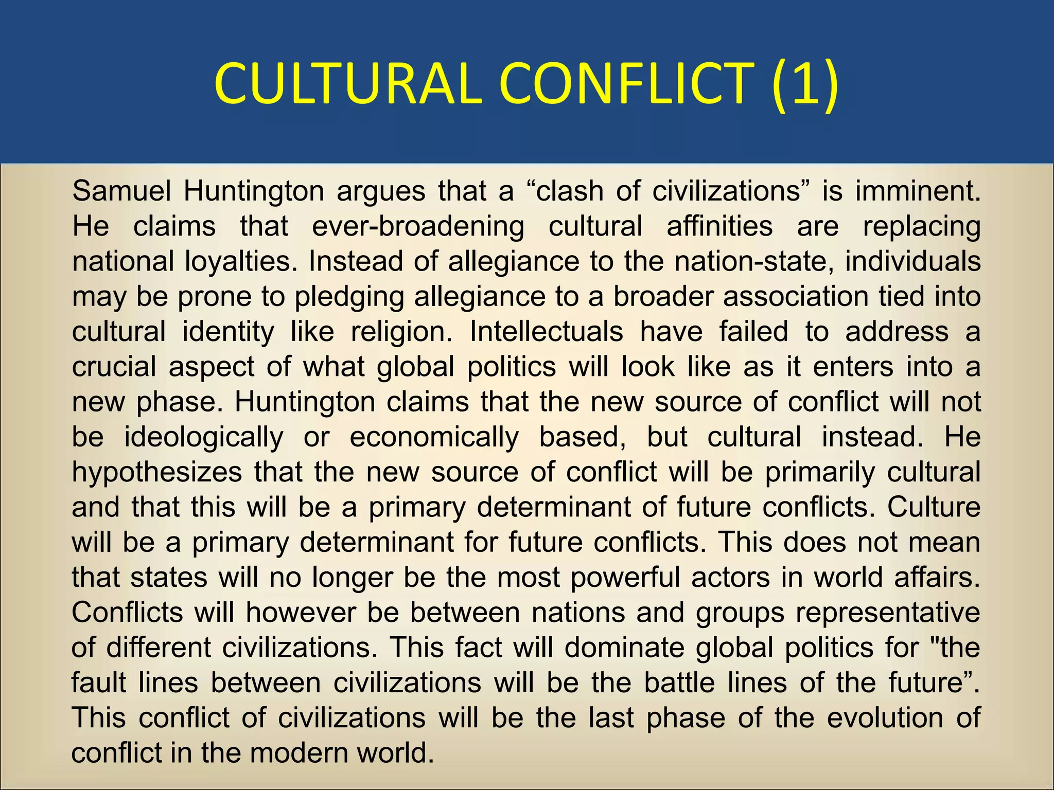 CULTURAL CONFLICT (1)
Samuel Huntington argues that a “clash of civilizations” is imminent.
He claims that ever-broadening cultural affinities are replacing
national loyalties. Instead of allegiance to the nation-state, individuals
may be prone to pledging allegiance to a broader association tied into
cultural identity like religion. Intellectuals have failed to address a
crucial aspect of what global politics will look like as it enters into a
new phase. Huntington claims that the new source of conflict will not
be ideologically or economically based, but cultural instead. He
hypothesizes that the new source of conflict will be primarily cultural
and that this will be a primary determinant of future conflicts. Culture
will be a primary determinant for future conflicts. This does not mean
that states will no longer be the most powerful actors in world affairs.
Conflicts will however be between nations and groups representative
of different civilizations. This fact will dominate global politics for "the
fault lines between civilizations will be the battle lines of the future”.
This conflict of civilizations will be the last phase of the evolution of
conflict in the modern world.
 