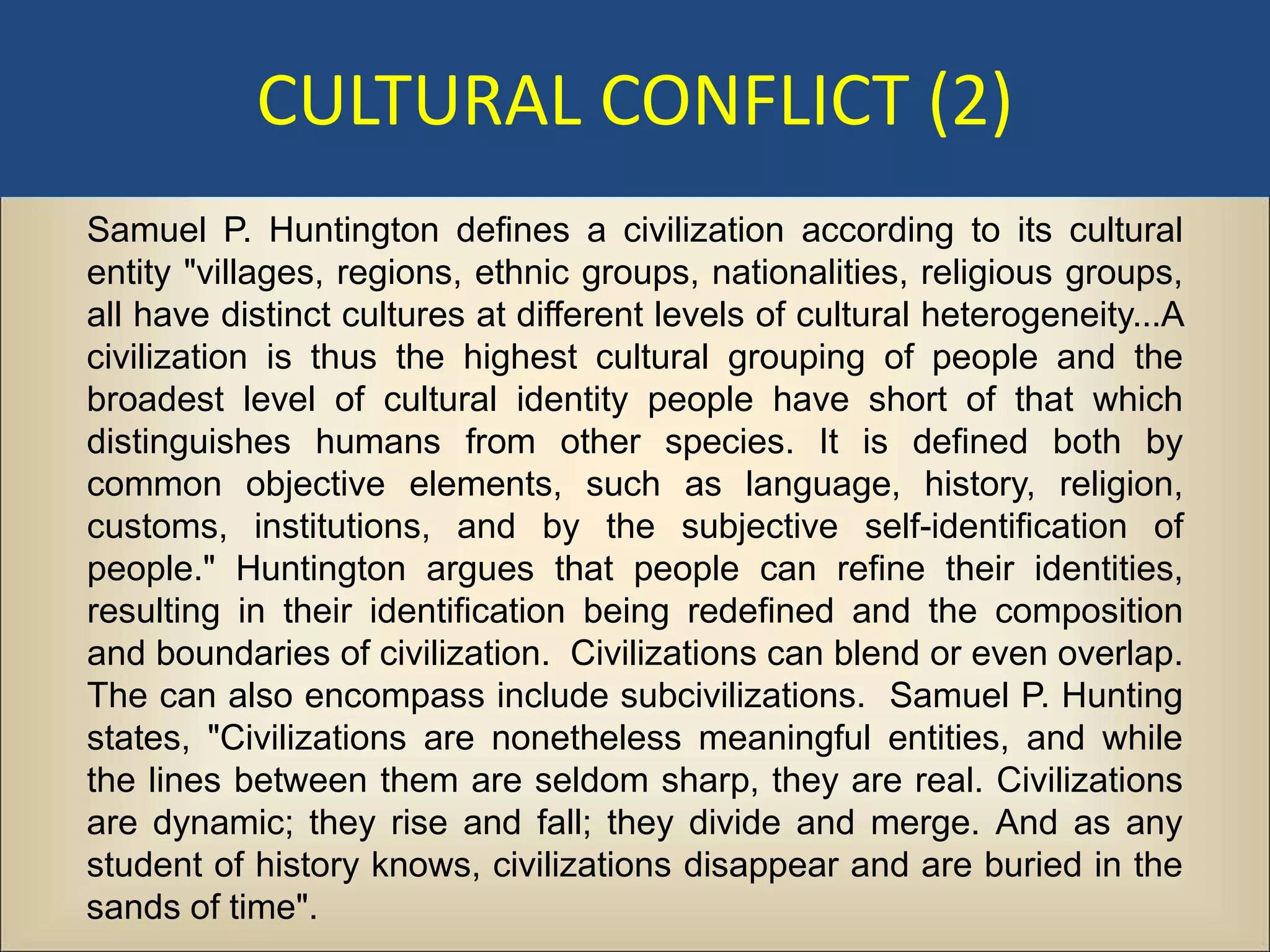 CULTURAL CONFLICT (2)
Samuel P. Huntington defines a civilization according to its cultural
entity "villages, regions, ethnic groups, nationalities, religious groups,
all have distinct cultures at different levels of cultural heterogeneity...A
civilization is thus the highest cultural grouping of people and the
broadest level of cultural identity people have short of that which
distinguishes humans from other species. It is defined both by
common objective elements, such as language, history, religion,
customs, institutions, and by the subjective self-identification of
people." Huntington argues that people can refine their identities,
resulting in their identification being redefined and the composition
and boundaries of civilization. Civilizations can blend or even overlap.
The can also encompass include subcivilizations. Samuel P. Hunting
states, "Civilizations are nonetheless meaningful entities, and while
the lines between them are seldom sharp, they are real. Civilizations
are dynamic; they rise and fall; they divide and merge. And as any
student of history knows, civilizations disappear and are buried in the
sands of time".
 