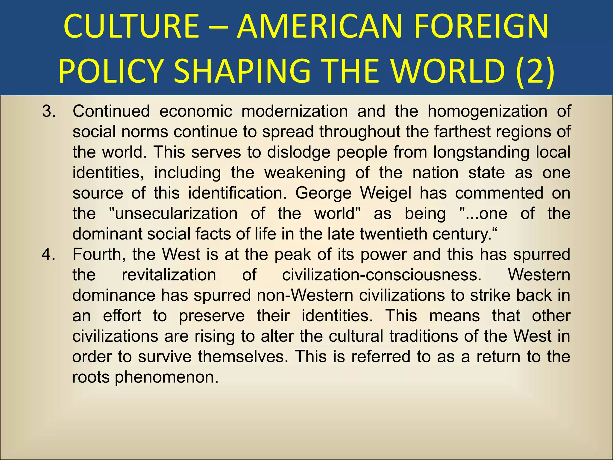 CULTURE – AMERICAN FOREIGN
  POLICY SHAPING THE WORLD (2)
3. Continued economic modernization and the homogenization of
   social norms continue to spread throughout the farthest regions of
   the world. This serves to dislodge people from longstanding local
   identities, including the weakening of the nation state as one
   source of this identification. George Weigel has commented on
   the "unsecularization of the world" as being "...one of the
   dominant social facts of life in the late twentieth century.“
4. Fourth, the West is at the peak of its power and this has spurred
   the     revitalization   of    civilization-consciousness.      Western
   dominance has spurred non-Western civilizations to strike back in
   an effort to preserve their identities. This means that other
   civilizations are rising to alter the cultural traditions of the West in
   order to survive themselves. This is referred to as a return to the
   roots phenomenon.
 