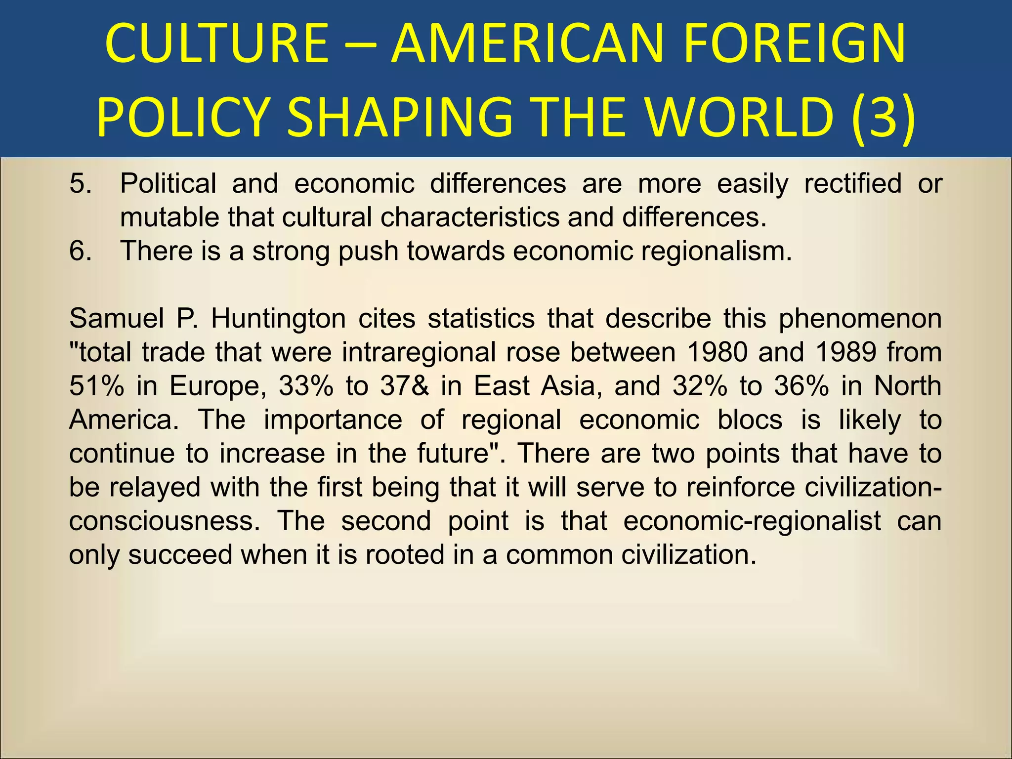 CULTURE – AMERICAN FOREIGN
  POLICY SHAPING THE WORLD (3)
5. Political and economic differences are more easily rectified or
   mutable that cultural characteristics and differences.
6. There is a strong push towards economic regionalism.

Samuel P. Huntington cites statistics that describe this phenomenon
"total trade that were intraregional rose between 1980 and 1989 from
51% in Europe, 33% to 37& in East Asia, and 32% to 36% in North
America. The importance of regional economic blocs is likely to
continue to increase in the future". There are two points that have to
be relayed with the first being that it will serve to reinforce civilization-
consciousness. The second point is that economic-regionalist can
only succeed when it is rooted in a common civilization.
 
