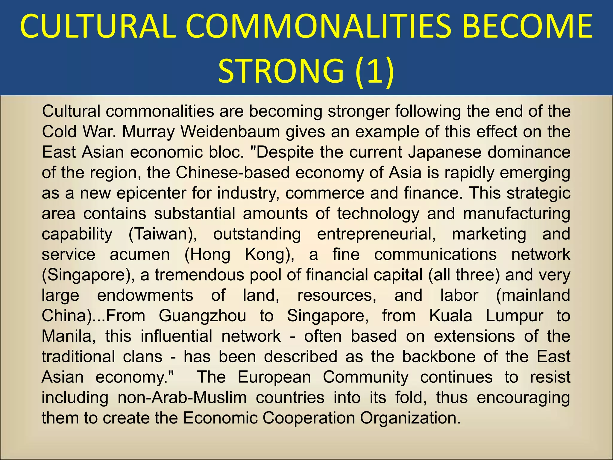 CULTURAL COMMONALITIES BECOME
           STRONG (1)
 Cultural commonalities are becoming stronger following the end of the
 Cold War. Murray Weidenbaum gives an example of this effect on the
 East Asian economic bloc. "Despite the current Japanese dominance
 of the region, the Chinese-based economy of Asia is rapidly emerging
 as a new epicenter for industry, commerce and finance. This strategic
 area contains substantial amounts of technology and manufacturing
 capability (Taiwan), outstanding entrepreneurial, marketing and
 service acumen (Hong Kong), a fine communications network
 (Singapore), a tremendous pool of financial capital (all three) and very
 large endowments of land, resources, and labor (mainland
 China)...From Guangzhou to Singapore, from Kuala Lumpur to
 Manila, this influential network - often based on extensions of the
 traditional clans - has been described as the backbone of the East
 Asian economy." The European Community continues to resist
 including non-Arab-Muslim countries into its fold, thus encouraging
 them to create the Economic Cooperation Organization.
 