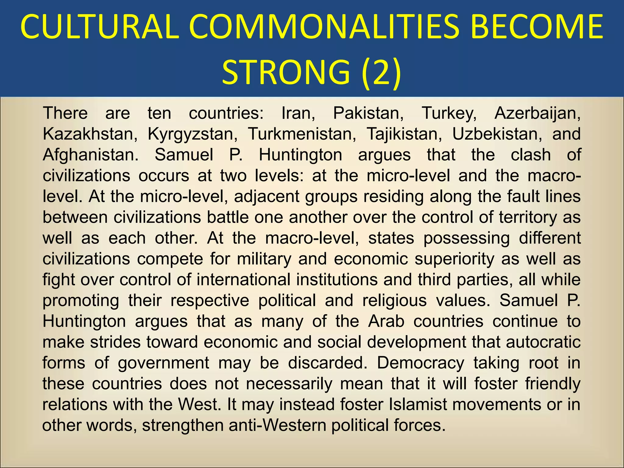 CULTURAL COMMONALITIES BECOME
           STRONG (2)
 There are ten countries: Iran, Pakistan, Turkey, Azerbaijan,
 Kazakhstan, Kyrgyzstan, Turkmenistan, Tajikistan, Uzbekistan, and
 Afghanistan. Samuel P. Huntington argues that the clash of
 civilizations occurs at two levels: at the micro-level and the macro-
 level. At the micro-level, adjacent groups residing along the fault lines
 between civilizations battle one another over the control of territory as
 well as each other. At the macro-level, states possessing different
 civilizations compete for military and economic superiority as well as
 fight over control of international institutions and third parties, all while
 promoting their respective political and religious values. Samuel P.
 Huntington argues that as many of the Arab countries continue to
 make strides toward economic and social development that autocratic
 forms of government may be discarded. Democracy taking root in
 these countries does not necessarily mean that it will foster friendly
 relations with the West. It may instead foster Islamist movements or in
 other words, strengthen anti-Western political forces.
 