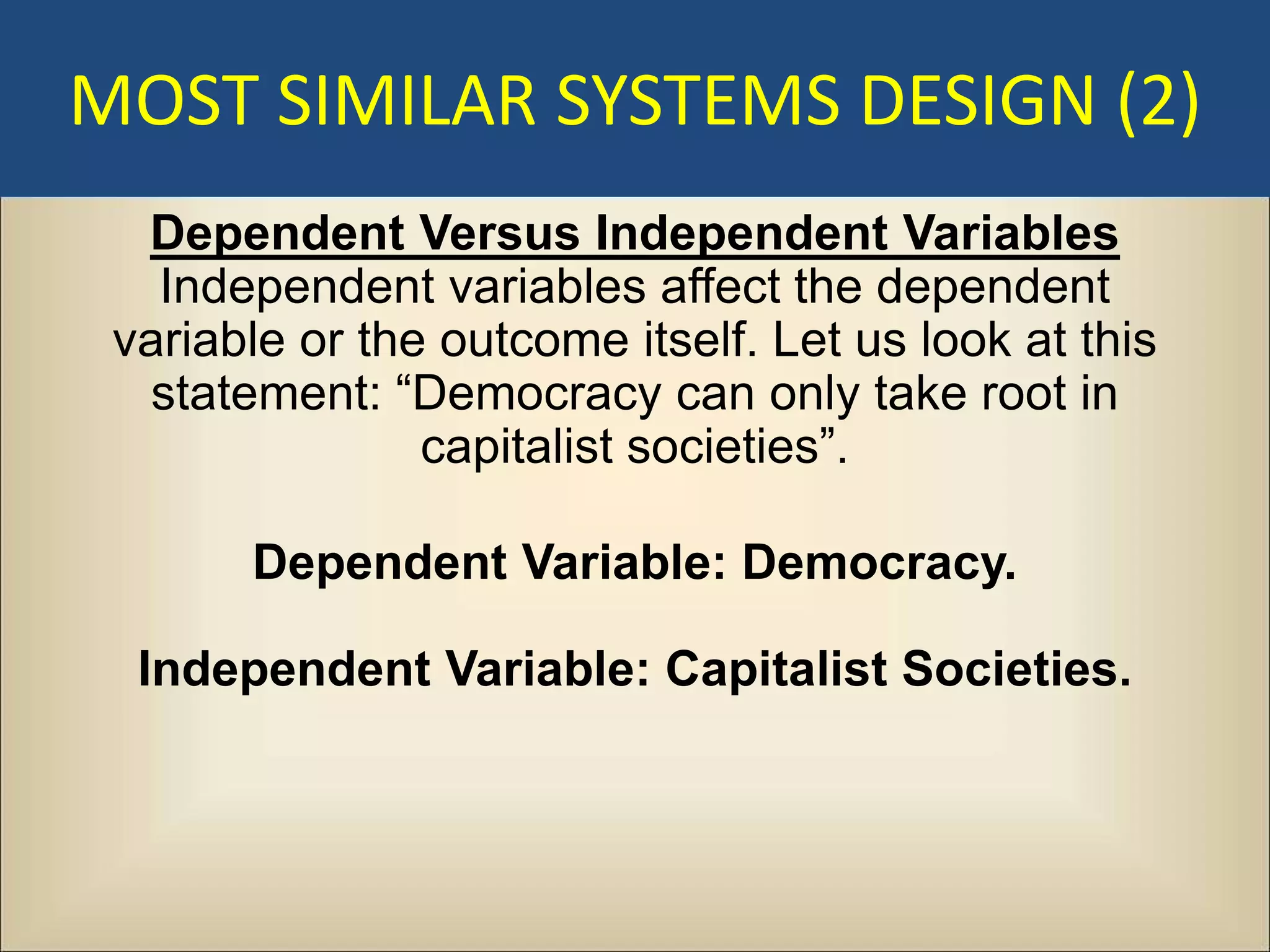 MOST SIMILAR SYSTEMS DESIGN (2)
  Dependent Versus Independent Variables
   Independent variables affect the dependent
 variable or the outcome itself. Let us look at this
  statement: “Democracy can only take root in
                capitalist societies”.

       Dependent Variable: Democracy.

  Independent Variable: Capitalist Societies.
 