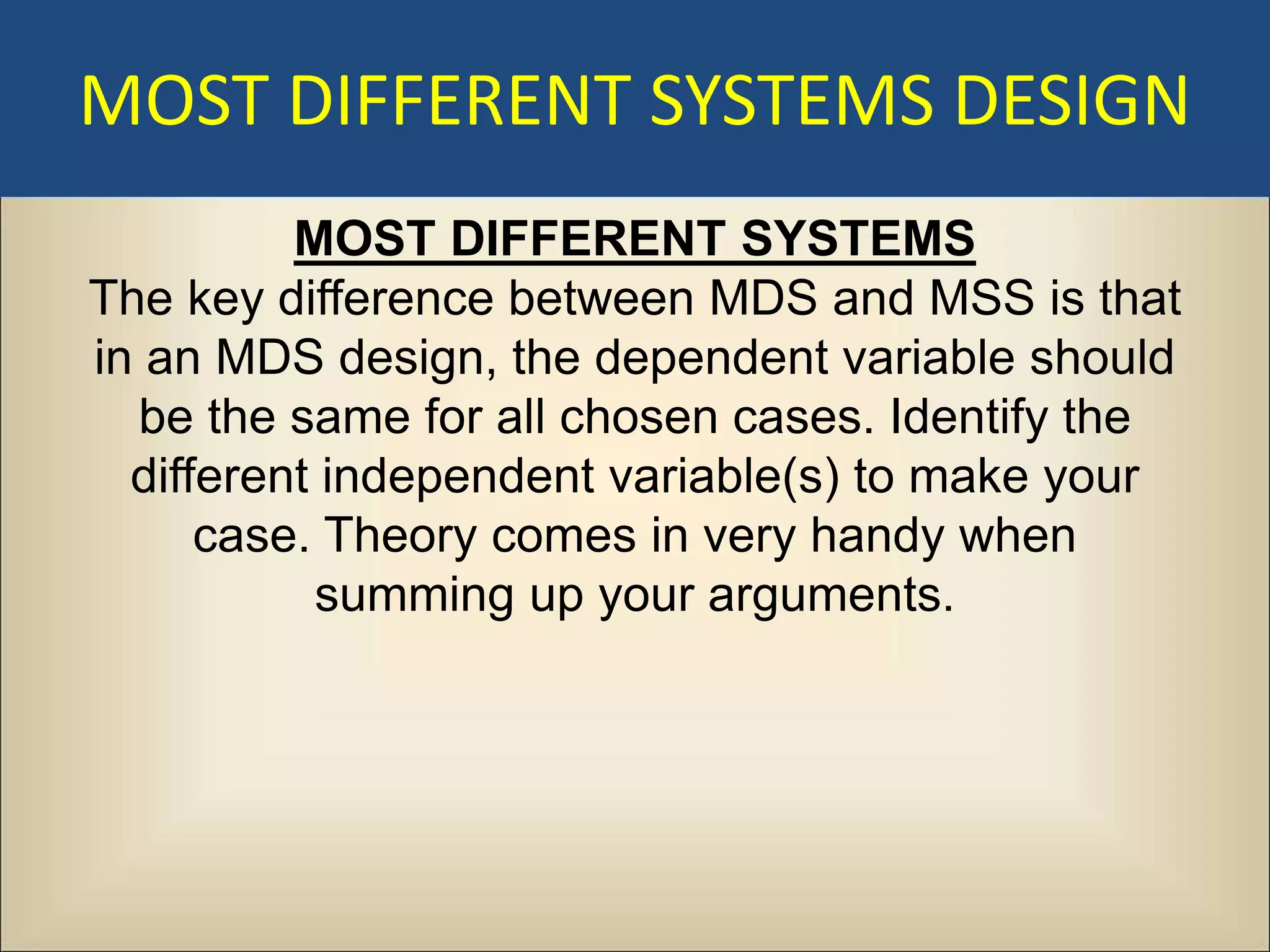MOST DIFFERENT SYSTEMS DESIGN
          MOST DIFFERENT SYSTEMS
The key difference between MDS and MSS is that
in an MDS design, the dependent variable should
  be the same for all chosen cases. Identify the
  different independent variable(s) to make your
      case. Theory comes in very handy when
           summing up your arguments.
 
