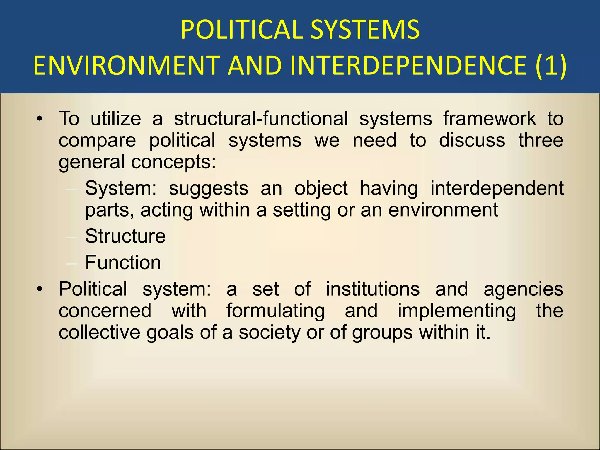 POLITICAL SYSTEMS
ENVIRONMENT AND INTERDEPENDENCE (1)
• To utilize a structural-functional systems framework to
  compare political systems we need to discuss three
  general concepts:
   – System: suggests an object having interdependent
     parts, acting within a setting or an environment
   – Structure
   – Function
• Political system: a set of institutions and agencies
  concerned with formulating and implementing the
  collective goals of a society or of groups within it.
 