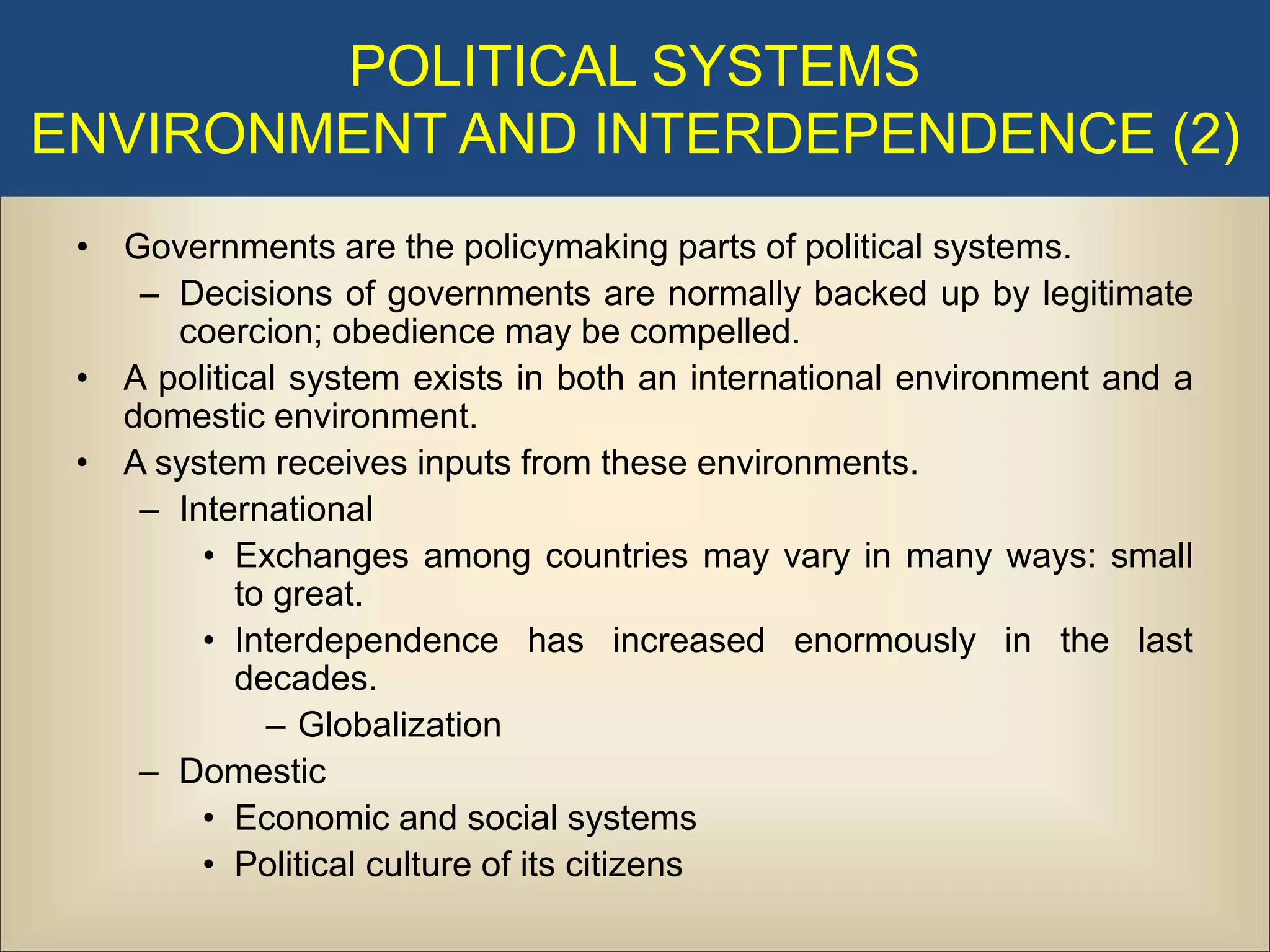 POLITICAL SYSTEMS
ENVIRONMENT AND INTERDEPENDENCE (2)
 • Governments are the policymaking parts of political systems.
    – Decisions of governments are normally backed up by legitimate
      coercion; obedience may be compelled.
 • A political system exists in both an international environment and a
   domestic environment.
 • A system receives inputs from these environments.
    – International
        • Exchanges among countries may vary in many ways: small
           to great.
        • Interdependence has increased enormously in the last
           decades.
             – Globalization
    – Domestic
        • Economic and social systems
        • Political culture of its citizens
 