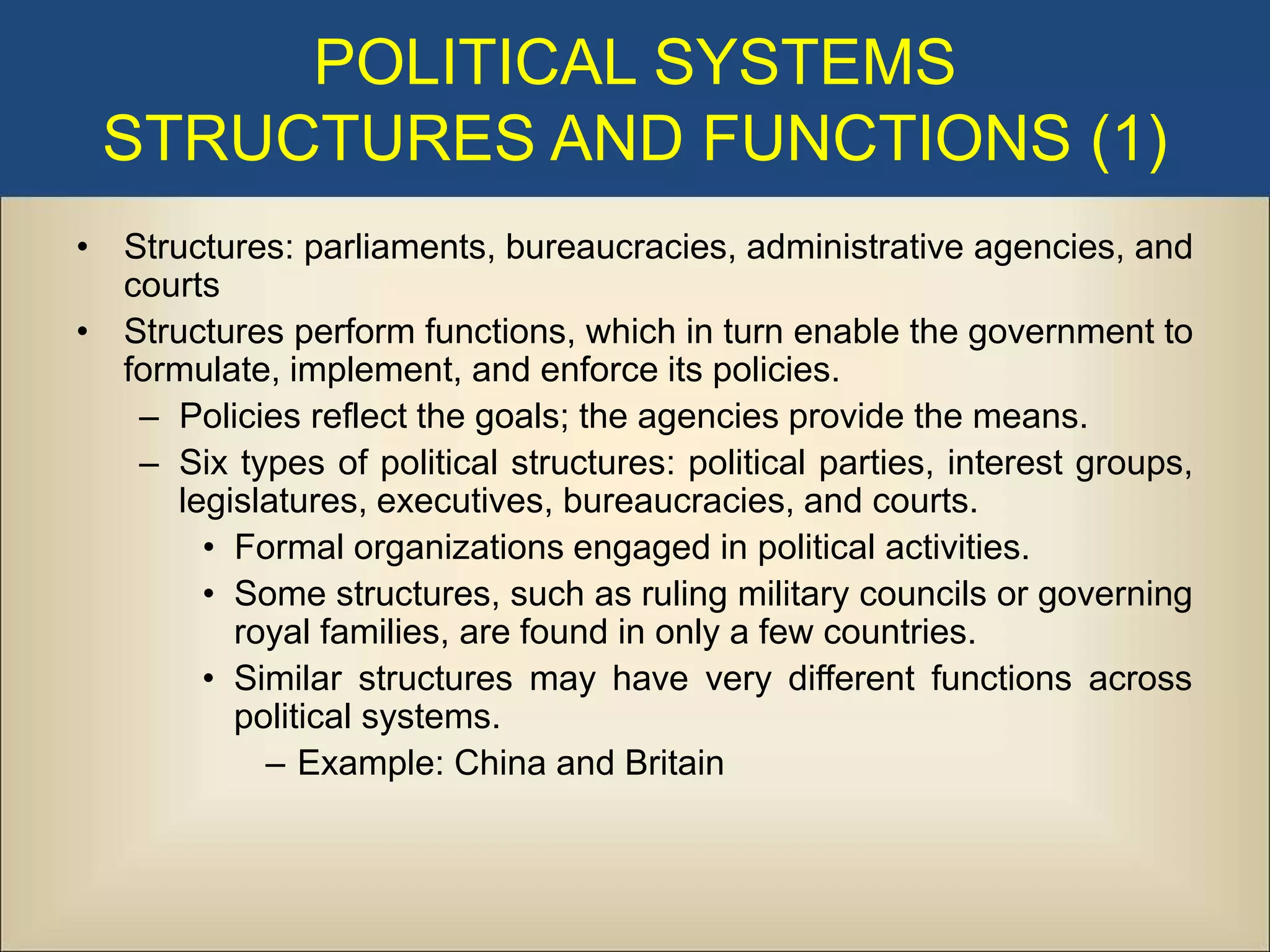 POLITICAL SYSTEMS
 STRUCTURES AND FUNCTIONS (1)
• Structures: parliaments, bureaucracies, administrative agencies, and
  courts
• Structures perform functions, which in turn enable the government to
  formulate, implement, and enforce its policies.
   – Policies reflect the goals; the agencies provide the means.
   – Six types of political structures: political parties, interest groups,
      legislatures, executives, bureaucracies, and courts.
        • Formal organizations engaged in political activities.
        • Some structures, such as ruling military councils or governing
          royal families, are found in only a few countries.
        • Similar structures may have very different functions across
          political systems.
            – Example: China and Britain
 
