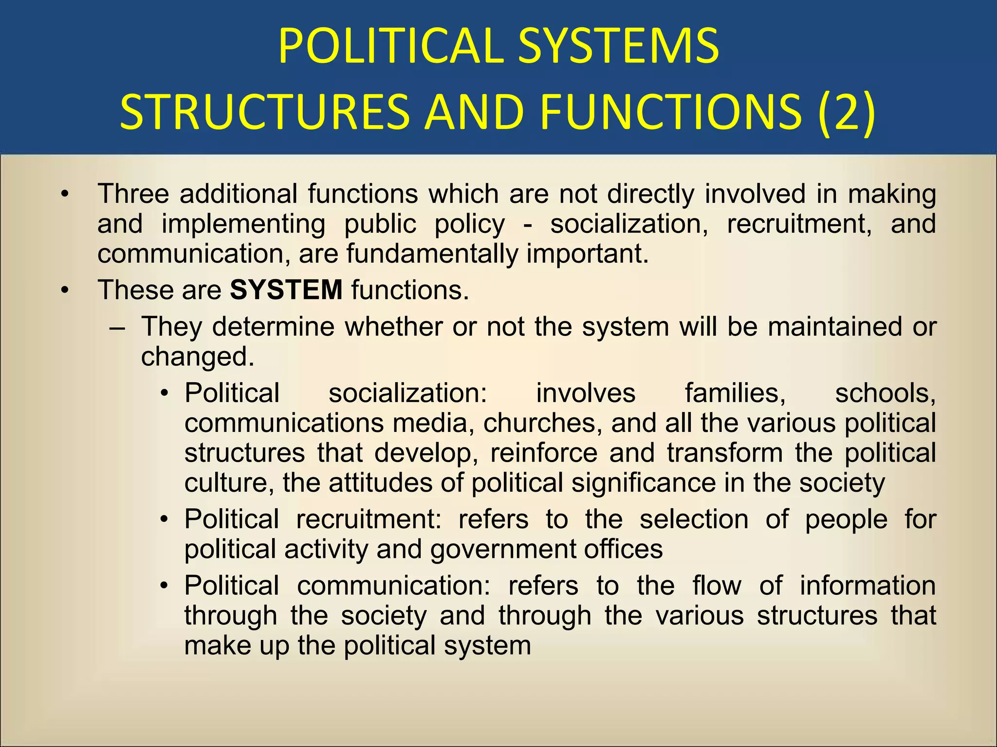 POLITICAL SYSTEMS
    STRUCTURES AND FUNCTIONS (2)
• Three additional functions which are not directly involved in making
  and implementing public policy - socialization, recruitment, and
  communication, are fundamentally important.
• These are SYSTEM functions.
   – They determine whether or not the system will be maintained or
     changed.
      • Political     socialization:     involves     families,   schools,
        communications media, churches, and all the various political
        structures that develop, reinforce and transform the political
        culture, the attitudes of political significance in the society
      • Political recruitment: refers to the selection of people for
        political activity and government offices
      • Political communication: refers to the flow of information
        through the society and through the various structures that
        make up the political system
 