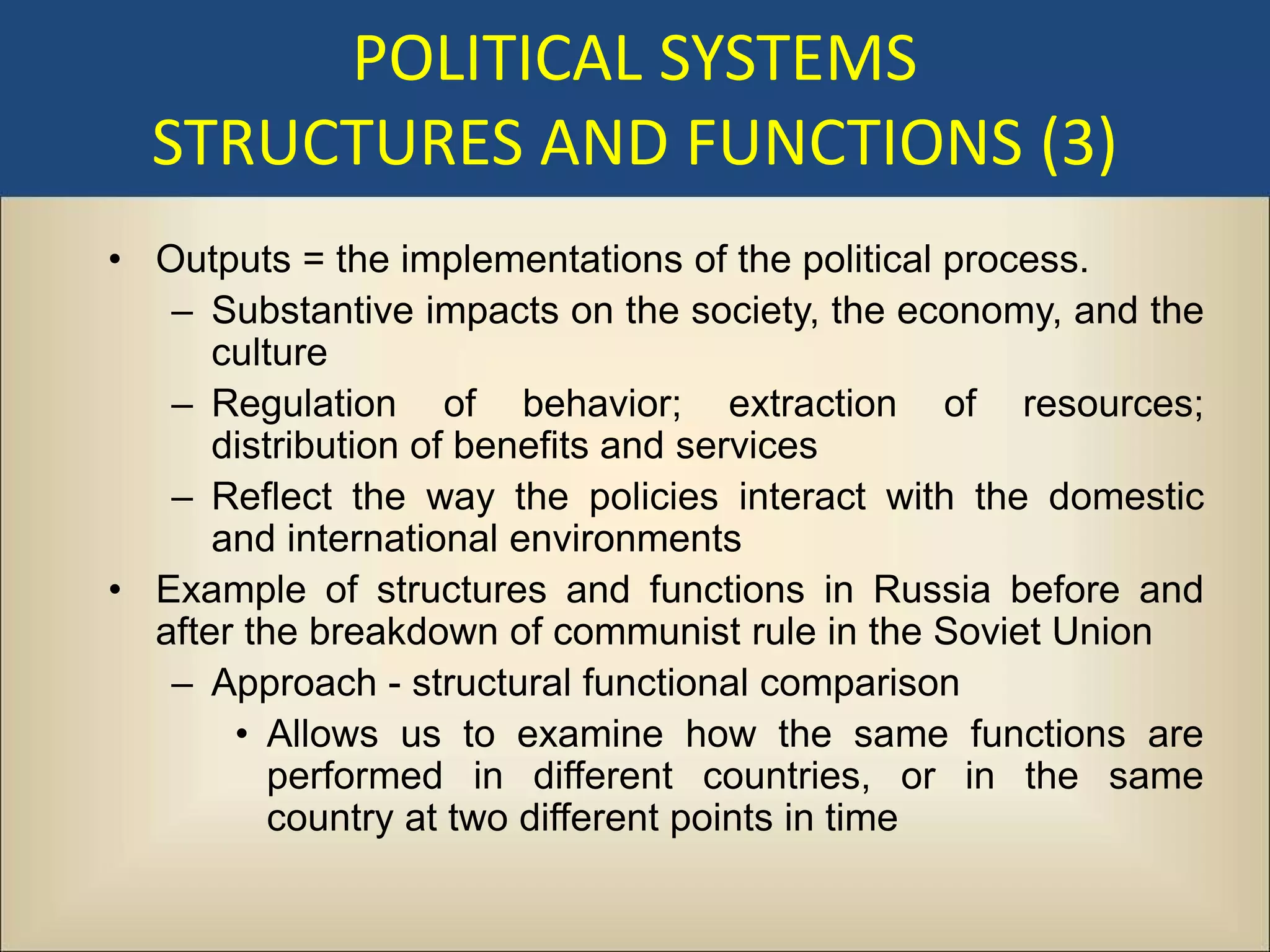POLITICAL SYSTEMS
  STRUCTURES AND FUNCTIONS (3)
• Outputs = the implementations of the political process.
   – Substantive impacts on the society, the economy, and the
      culture
   – Regulation of behavior; extraction of resources;
      distribution of benefits and services
   – Reflect the way the policies interact with the domestic
      and international environments
• Example of structures and functions in Russia before and
  after the breakdown of communist rule in the Soviet Union
   – Approach - structural functional comparison
       • Allows us to examine how the same functions are
          performed in different countries, or in the same
          country at two different points in time
 