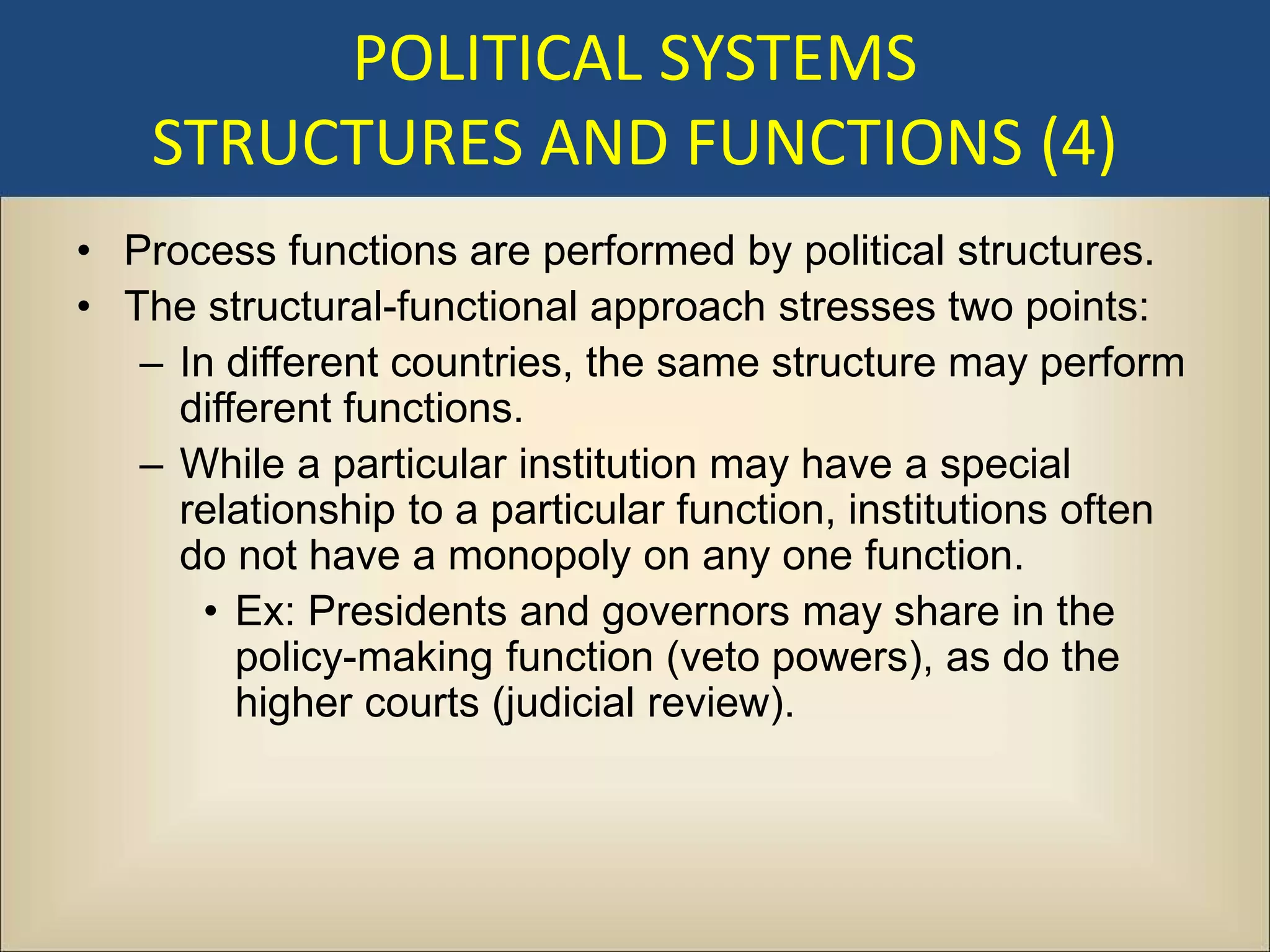 POLITICAL SYSTEMS
    STRUCTURES AND FUNCTIONS (4)
• Process functions are performed by political structures.
• The structural-functional approach stresses two points:
   – In different countries, the same structure may perform
     different functions.
   – While a particular institution may have a special
     relationship to a particular function, institutions often
     do not have a monopoly on any one function.
       • Ex: Presidents and governors may share in the
         policy-making function (veto powers), as do the
         higher courts (judicial review).
 