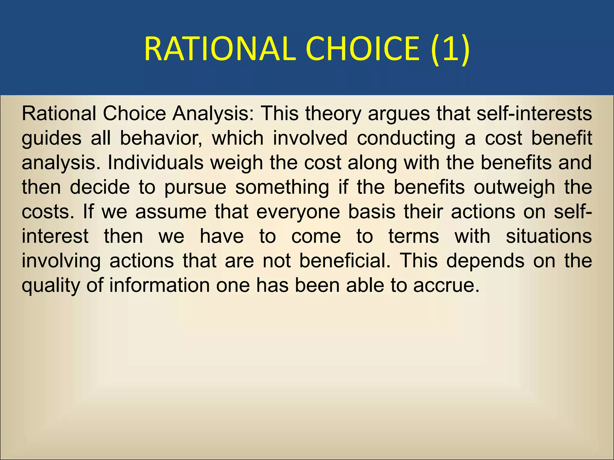 RATIONAL CHOICE (1)
Rational Choice Analysis: This theory argues that self-interests
guides all behavior, which involved conducting a cost benefit
analysis. Individuals weigh the cost along with the benefits and
then decide to pursue something if the benefits outweigh the
costs. If we assume that everyone basis their actions on self-
interest then we have to come to terms with situations
involving actions that are not beneficial. This depends on the
quality of information one has been able to accrue.
 