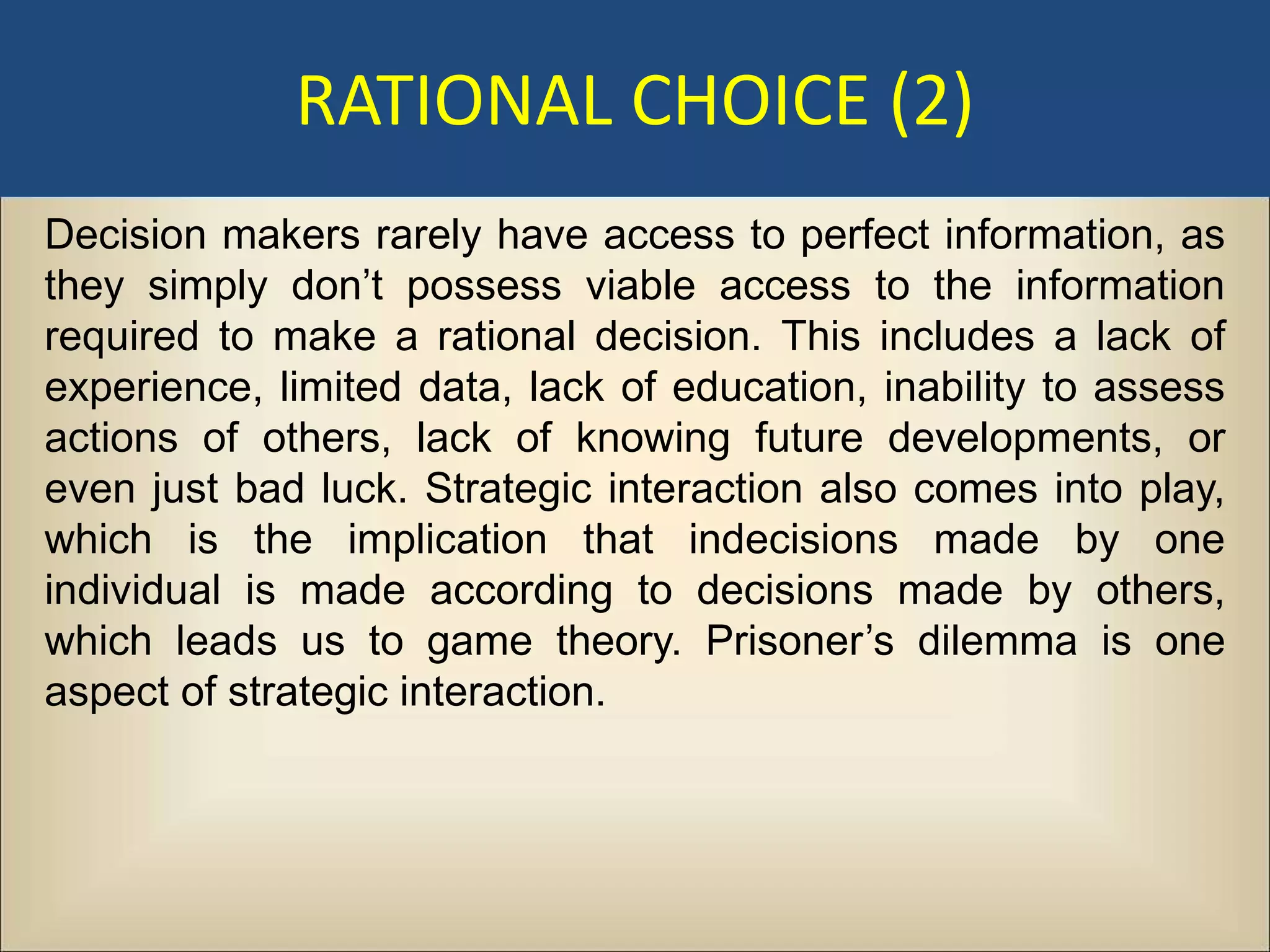 RATIONAL CHOICE (2)
Decision makers rarely have access to perfect information, as
they simply don’t possess viable access to the information
required to make a rational decision. This includes a lack of
experience, limited data, lack of education, inability to assess
actions of others, lack of knowing future developments, or
even just bad luck. Strategic interaction also comes into play,
which is the implication that indecisions made by one
individual is made according to decisions made by others,
which leads us to game theory. Prisoner’s dilemma is one
aspect of strategic interaction.
 