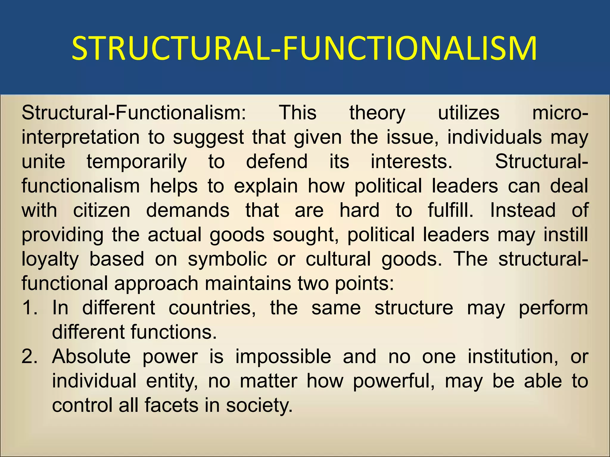 STRUCTURAL-FUNCTIONALISM
Structural-Functionalism:       This theory    utilizes    micro-
interpretation to suggest that given the issue, individuals may
unite temporarily to defend its interests.             Structural-
functionalism helps to explain how political leaders can deal
with citizen demands that are hard to fulfill. Instead of
providing the actual goods sought, political leaders may instill
loyalty based on symbolic or cultural goods. The structural-
functional approach maintains two points:
1. In different countries, the same structure may perform
    different functions.
2. Absolute power is impossible and no one institution, or
    individual entity, no matter how powerful, may be able to
    control all facets in society.
 