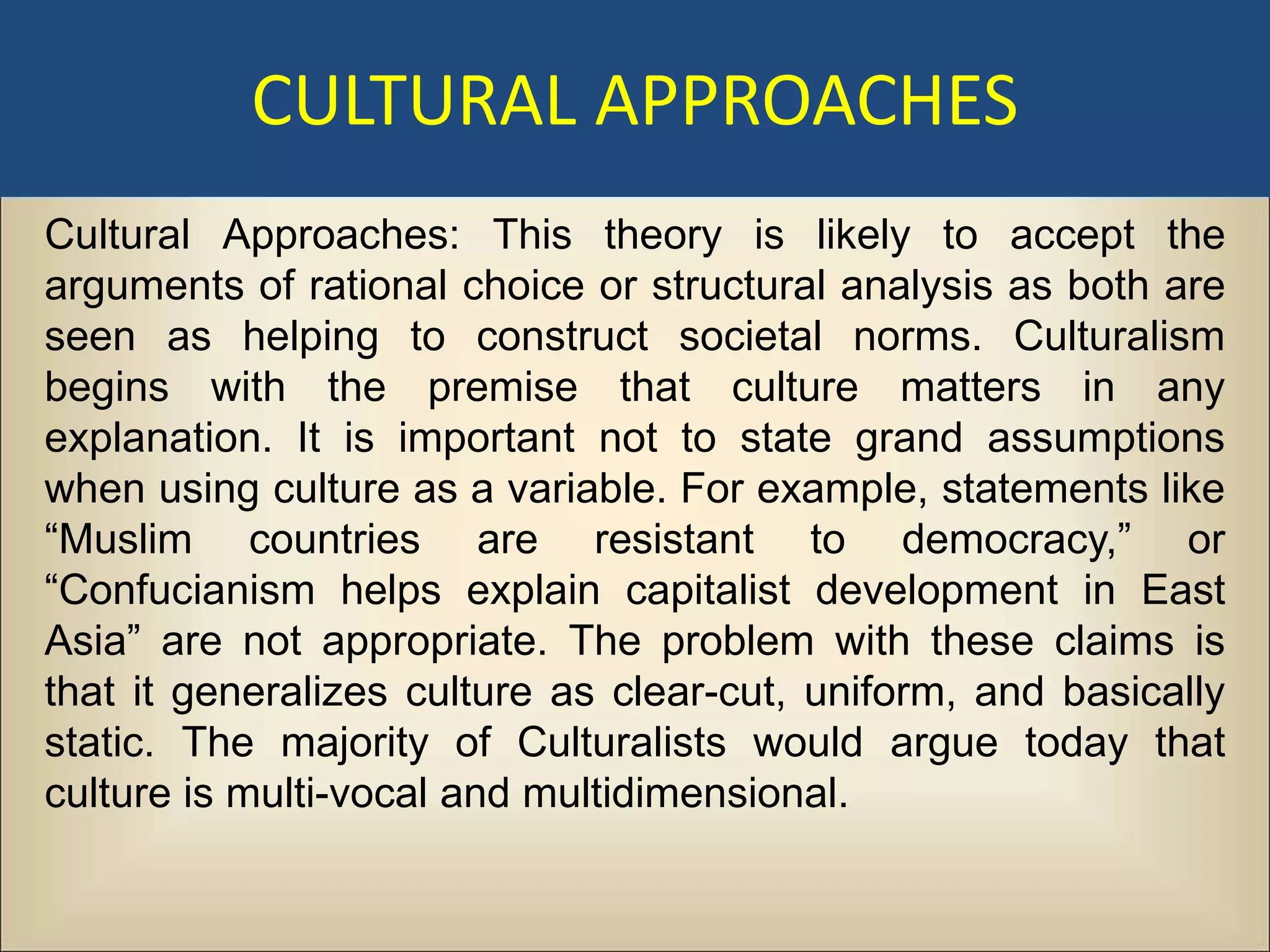 CULTURAL APPROACHES
Cultural Approaches: This theory is likely to accept the
arguments of rational choice or structural analysis as both are
seen as helping to construct societal norms. Culturalism
begins with the premise that culture matters in any
explanation. It is important not to state grand assumptions
when using culture as a variable. For example, statements like
“Muslim countries are resistant to democracy,” or
“Confucianism helps explain capitalist development in East
Asia” are not appropriate. The problem with these claims is
that it generalizes culture as clear-cut, uniform, and basically
static. The majority of Culturalists would argue today that
culture is multi-vocal and multidimensional.
 