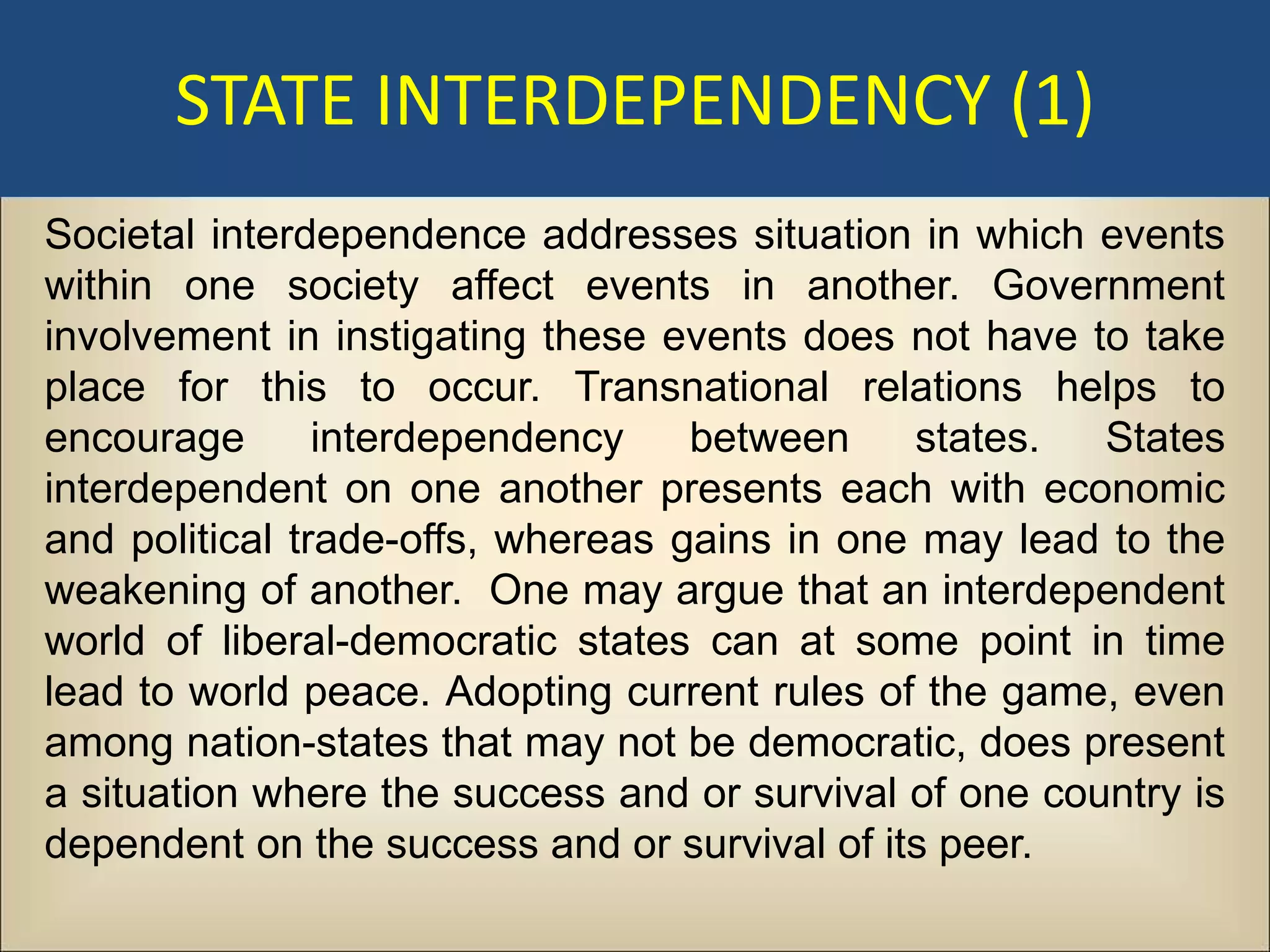 STATE INTERDEPENDENCY (1)
Societal interdependence addresses situation in which events
within one society affect events in another. Government
involvement in instigating these events does not have to take
place for this to occur. Transnational relations helps to
encourage       interdependency    between    states.   States
interdependent on one another presents each with economic
and political trade-offs, whereas gains in one may lead to the
weakening of another. One may argue that an interdependent
world of liberal-democratic states can at some point in time
lead to world peace. Adopting current rules of the game, even
among nation-states that may not be democratic, does present
a situation where the success and or survival of one country is
dependent on the success and or survival of its peer.
 
