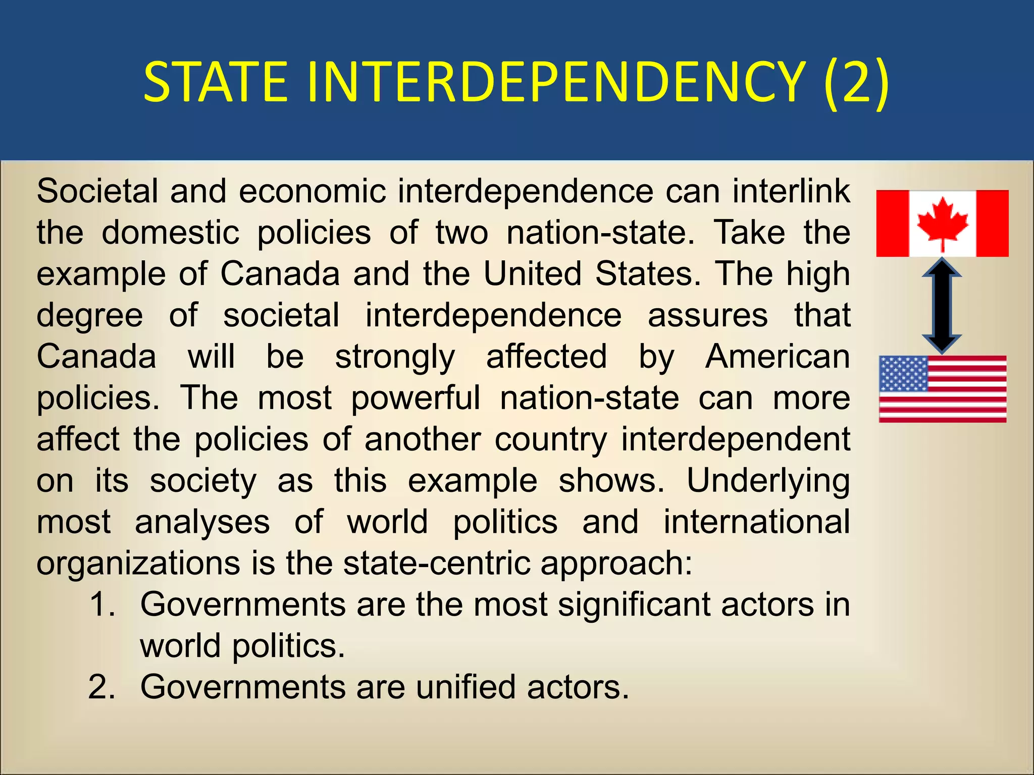 STATE INTERDEPENDENCY (2)
Societal and economic interdependence can interlink
the domestic policies of two nation-state. Take the
example of Canada and the United States. The high
degree of societal interdependence assures that
Canada will be strongly affected by American
policies. The most powerful nation-state can more
affect the policies of another country interdependent
on its society as this example shows. Underlying
most analyses of world politics and international
organizations is the state-centric approach:
    1. Governments are the most significant actors in
        world politics.
    2. Governments are unified actors.
 