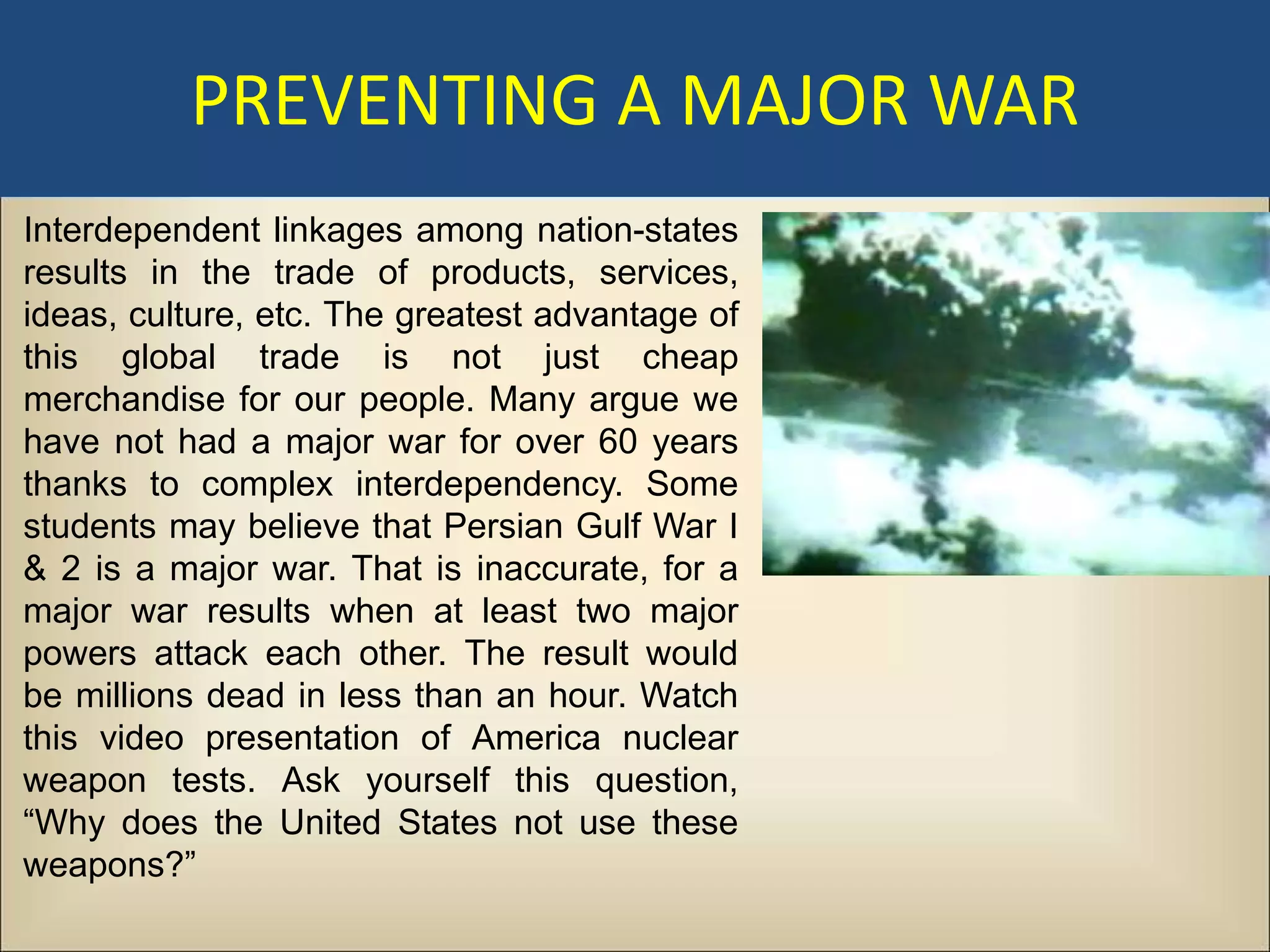 PREVENTING A MAJOR WAR
Interdependent linkages among nation-states
results in the trade of products, services,
ideas, culture, etc. The greatest advantage of
this global trade is not just cheap
merchandise for our people. Many argue we
have not had a major war for over 60 years
thanks to complex interdependency. Some
students may believe that Persian Gulf War I
& 2 is a major war. That is inaccurate, for a
major war results when at least two major
powers attack each other. The result would
be millions dead in less than an hour. Watch
this video presentation of America nuclear
weapon tests. Ask yourself this question,
“Why does the United States not use these
weapons?”
 