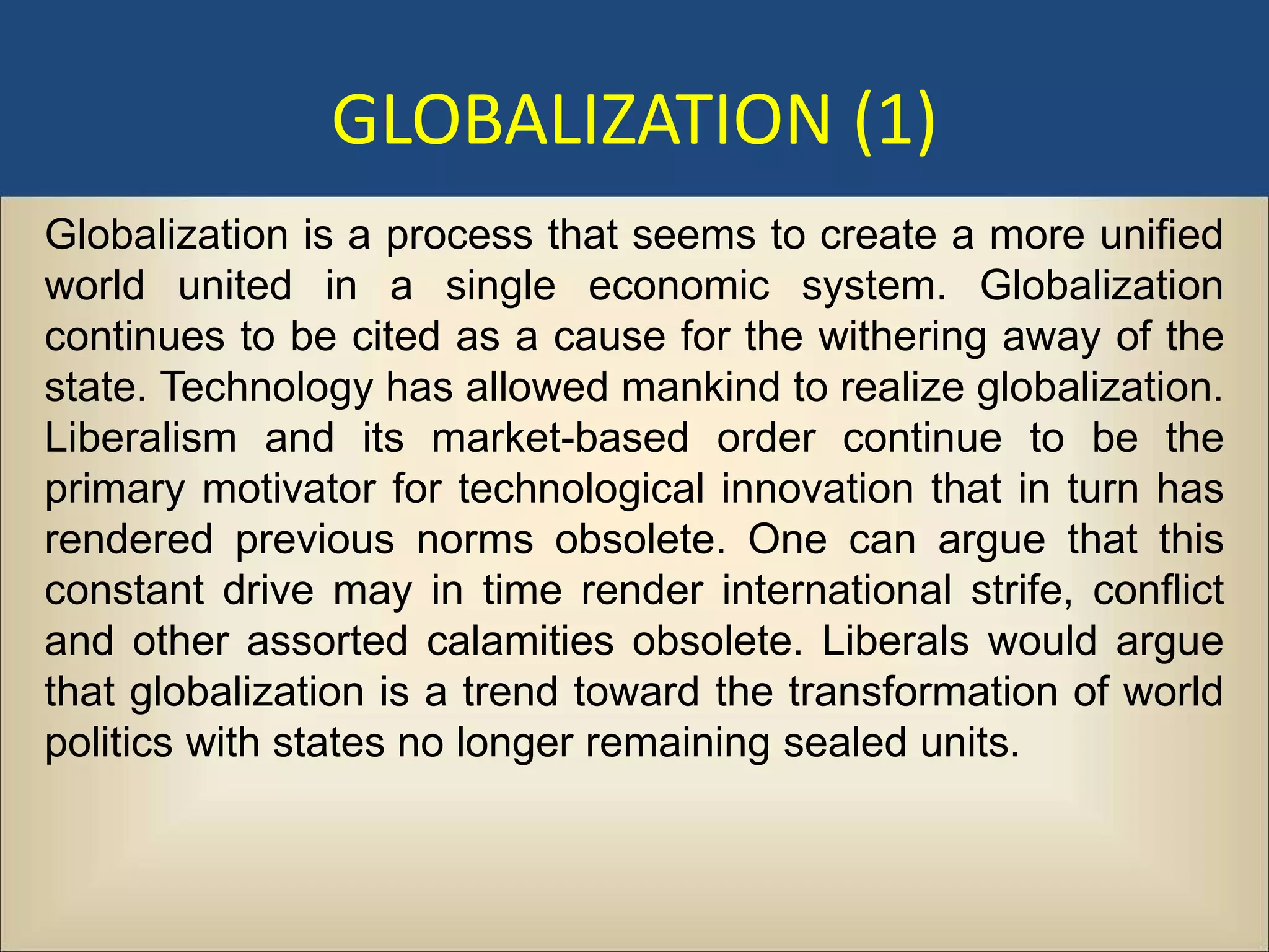 GLOBALIZATION (1)
Globalization is a process that seems to create a more unified
world united in a single economic system. Globalization
continues to be cited as a cause for the withering away of the
state. Technology has allowed mankind to realize globalization.
Liberalism and its market-based order continue to be the
primary motivator for technological innovation that in turn has
rendered previous norms obsolete. One can argue that this
constant drive may in time render international strife, conflict
and other assorted calamities obsolete. Liberals would argue
that globalization is a trend toward the transformation of world
politics with states no longer remaining sealed units.
 