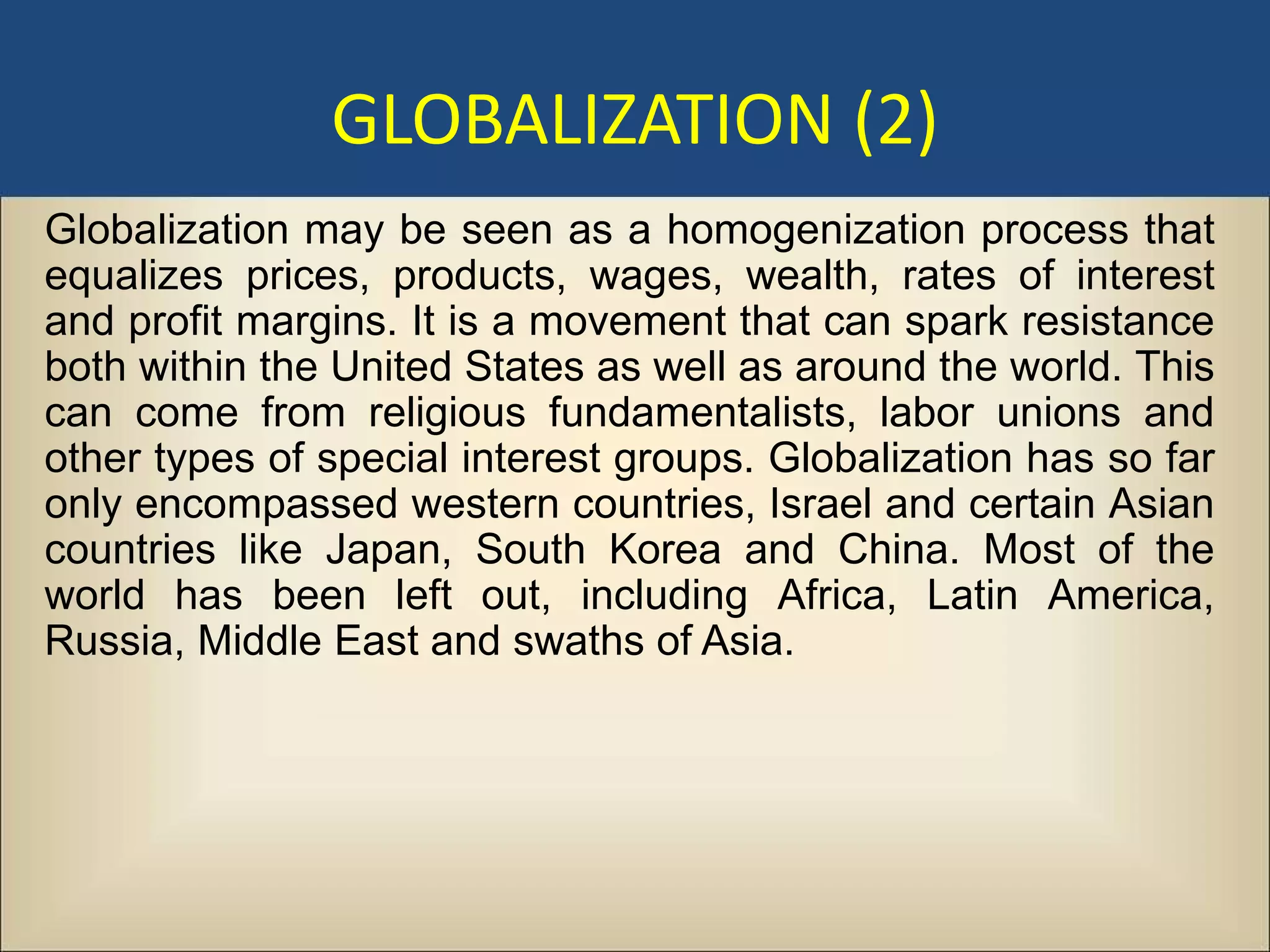 GLOBALIZATION (2)
Globalization may be seen as a homogenization process that
equalizes prices, products, wages, wealth, rates of interest
and profit margins. It is a movement that can spark resistance
both within the United States as well as around the world. This
can come from religious fundamentalists, labor unions and
other types of special interest groups. Globalization has so far
only encompassed western countries, Israel and certain Asian
countries like Japan, South Korea and China. Most of the
world has been left out, including Africa, Latin America,
Russia, Middle East and swaths of Asia.
 