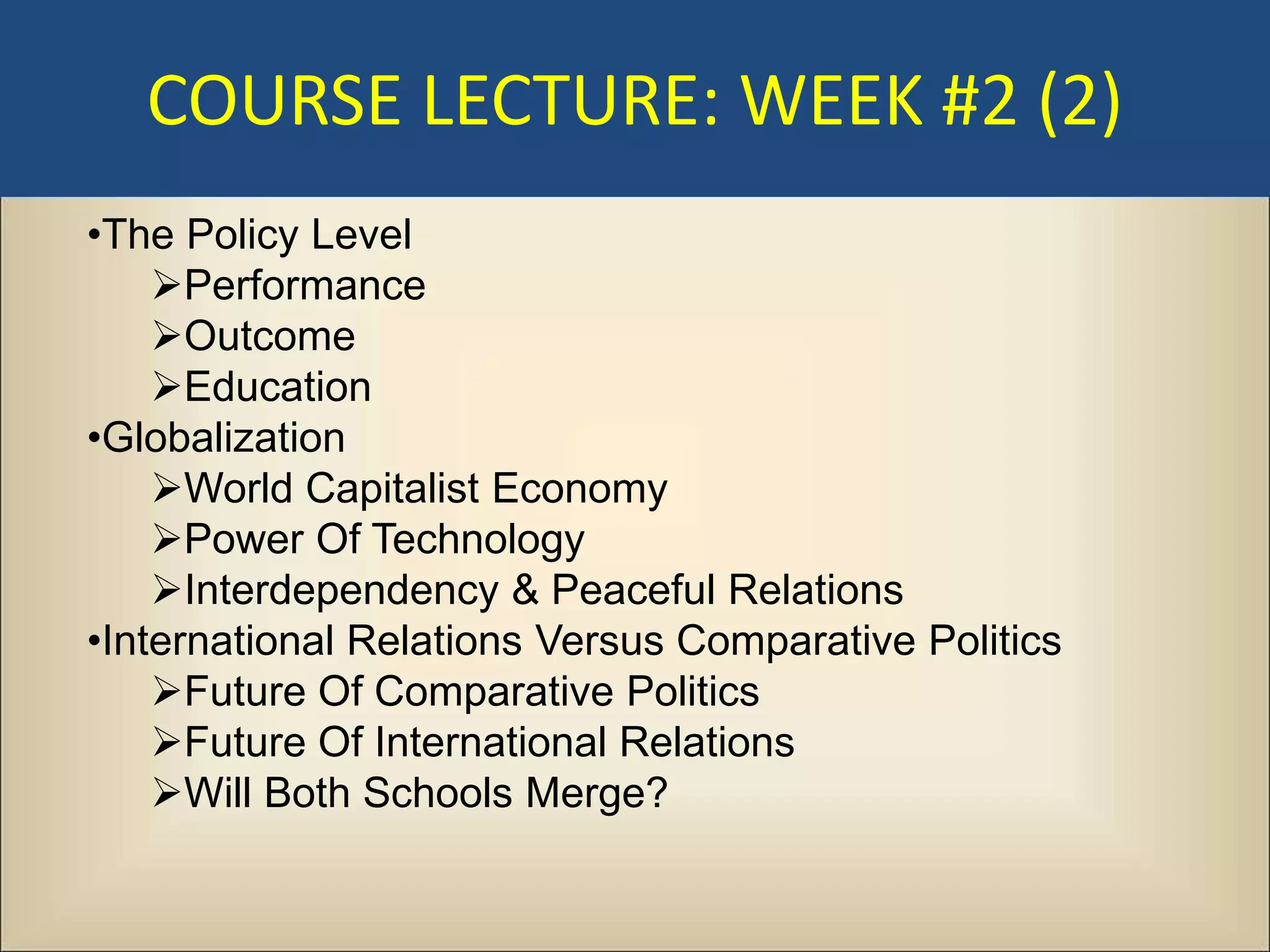 COURSE LECTURE: WEEK #2 (2)
•The Policy Level
    Performance
    Outcome
    Education
•Globalization
    World Capitalist Economy
    Power Of Technology
    Interdependency & Peaceful Relations
•International Relations Versus Comparative Politics
    Future Of Comparative Politics
    Future Of International Relations
    Will Both Schools Merge?
 