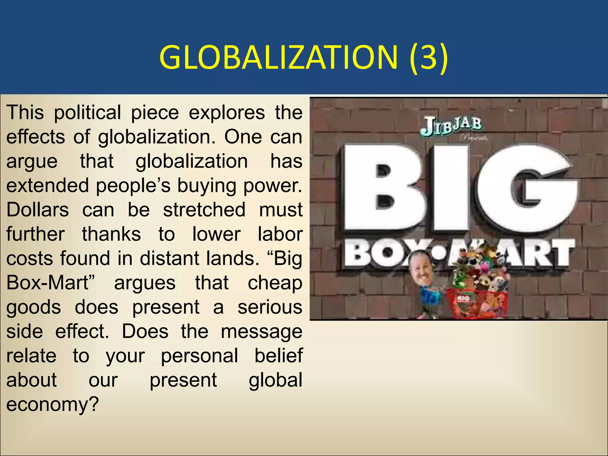 GLOBALIZATION (3)
This political piece explores the
effects of globalization. One can
argue that globalization has
extended people’s buying power.
Dollars can be stretched must
further thanks to lower labor
costs found in distant lands. “Big
Box-Mart” argues that cheap
goods does present a serious
side effect. Does the message
relate to your personal belief
about     our    present    global
economy?
 