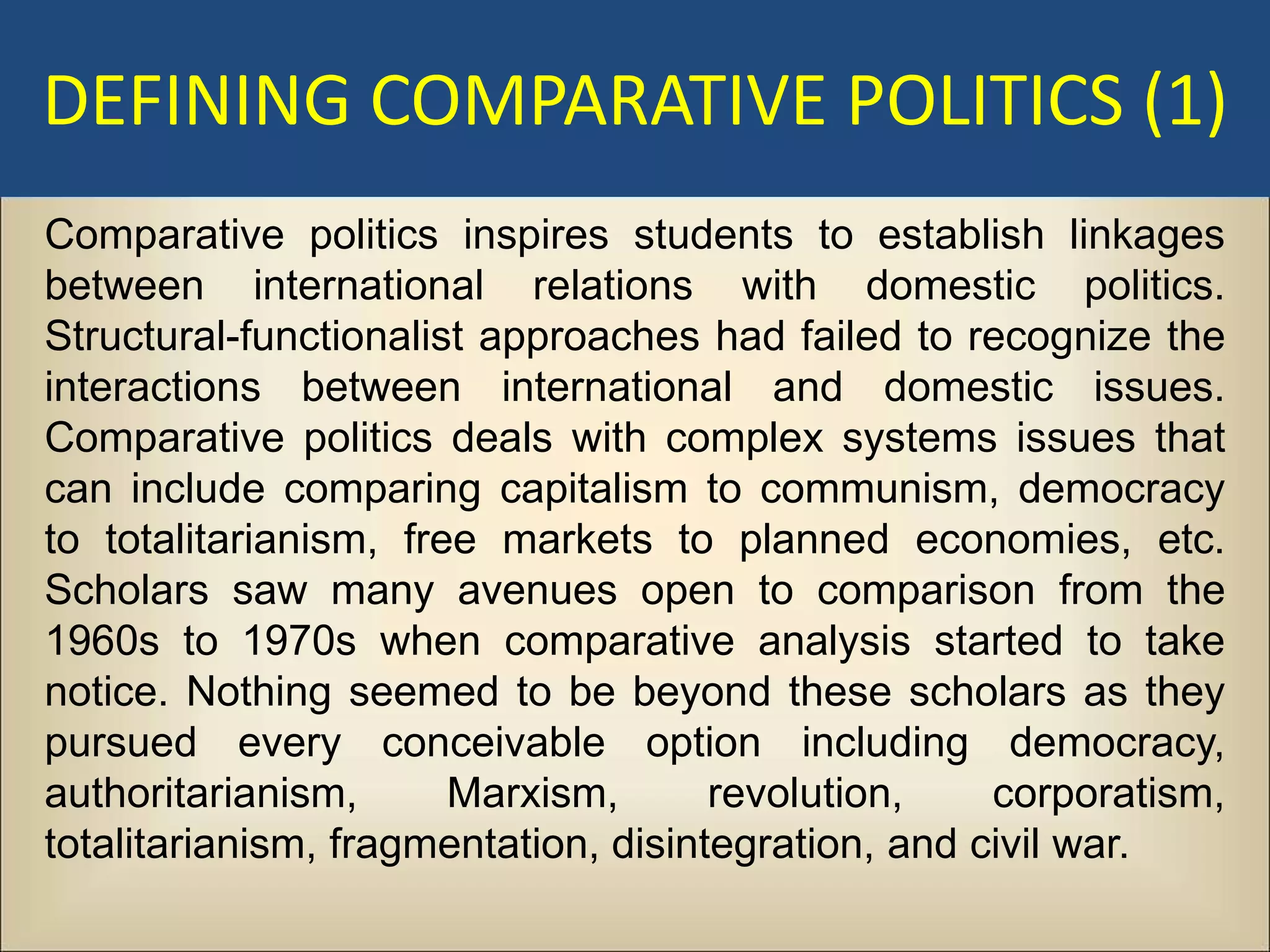DEFINING COMPARATIVE POLITICS (1)
Comparative politics inspires students to establish linkages
between international relations with domestic politics.
Structural-functionalist approaches had failed to recognize the
interactions between international and domestic issues.
Comparative politics deals with complex systems issues that
can include comparing capitalism to communism, democracy
to totalitarianism, free markets to planned economies, etc.
Scholars saw many avenues open to comparison from the
1960s to 1970s when comparative analysis started to take
notice. Nothing seemed to be beyond these scholars as they
pursued every conceivable option including democracy,
authoritarianism,      Marxism,       revolution,    corporatism,
totalitarianism, fragmentation, disintegration, and civil war.
 