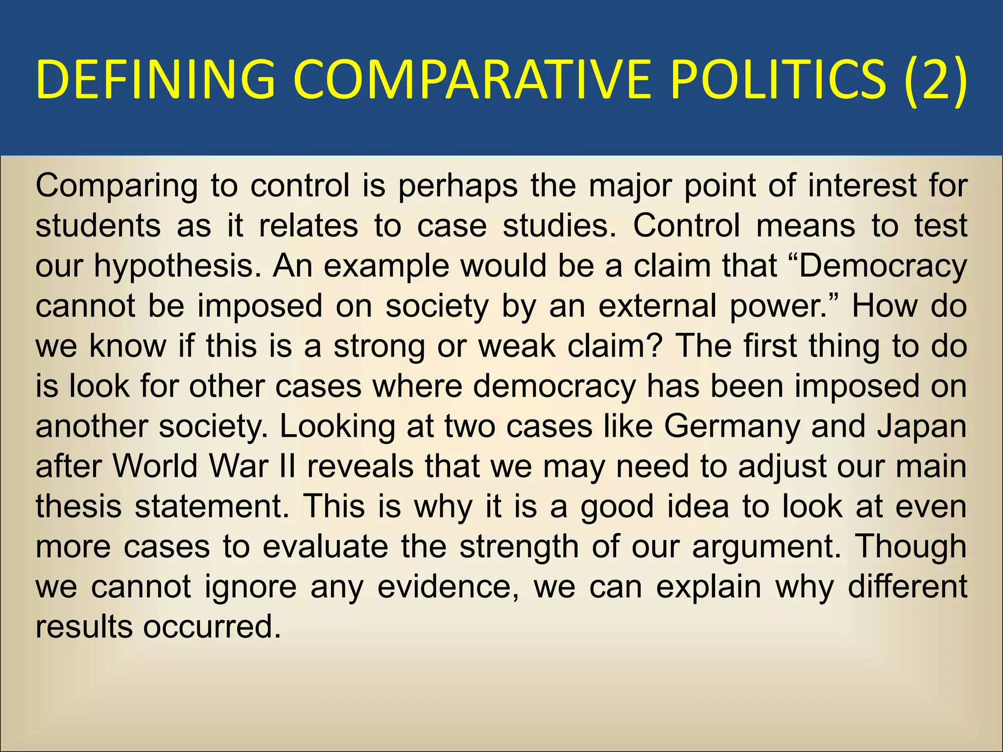 DEFINING COMPARATIVE POLITICS (2)
Comparing to control is perhaps the major point of interest for
students as it relates to case studies. Control means to test
our hypothesis. An example would be a claim that “Democracy
cannot be imposed on society by an external power.” How do
we know if this is a strong or weak claim? The first thing to do
is look for other cases where democracy has been imposed on
another society. Looking at two cases like Germany and Japan
after World War II reveals that we may need to adjust our main
thesis statement. This is why it is a good idea to look at even
more cases to evaluate the strength of our argument. Though
we cannot ignore any evidence, we can explain why different
results occurred.
 