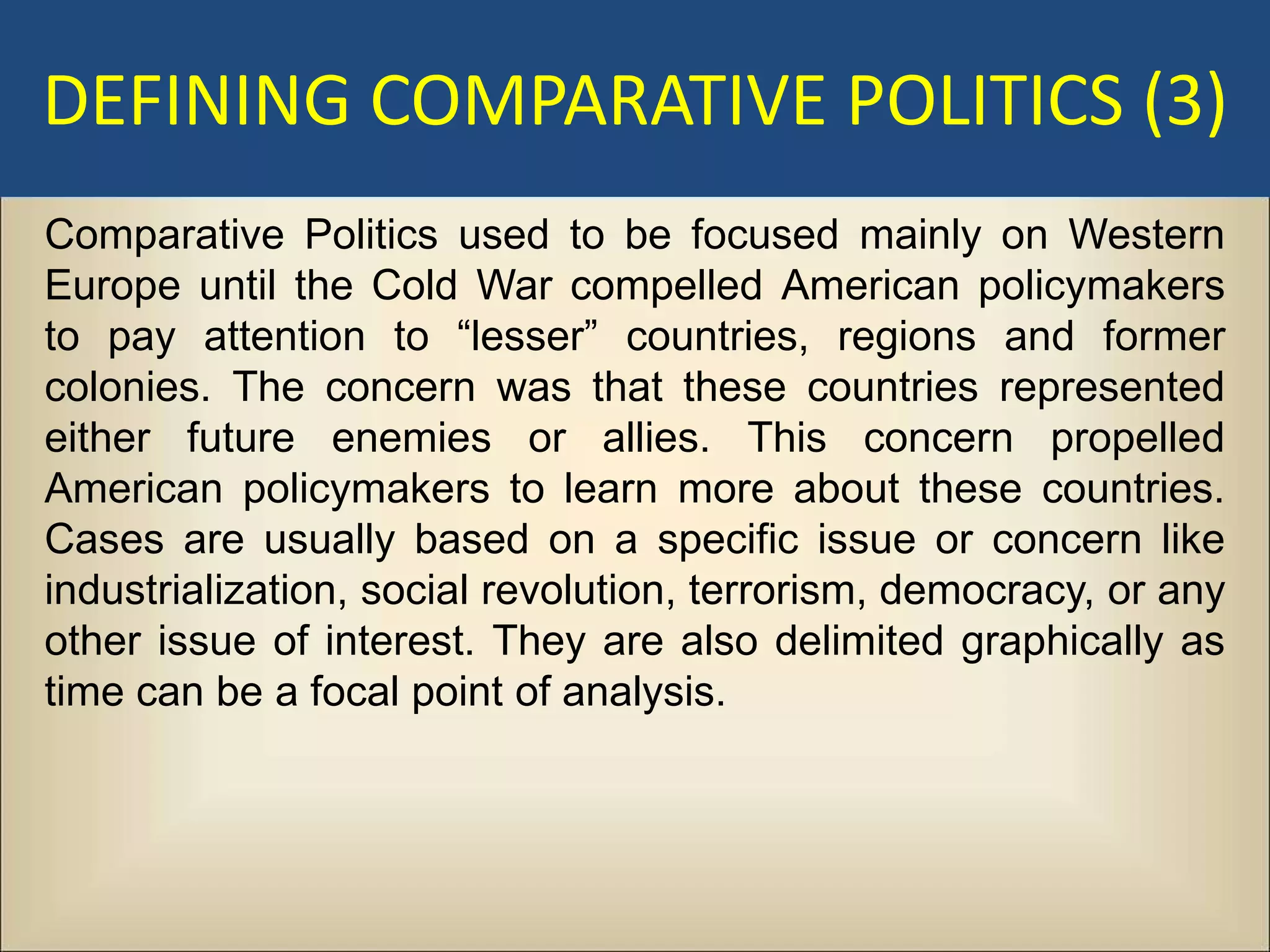DEFINING COMPARATIVE POLITICS (3)
Comparative Politics used to be focused mainly on Western
Europe until the Cold War compelled American policymakers
to pay attention to “lesser” countries, regions and former
colonies. The concern was that these countries represented
either future enemies or allies. This concern propelled
American policymakers to learn more about these countries.
Cases are usually based on a specific issue or concern like
industrialization, social revolution, terrorism, democracy, or any
other issue of interest. They are also delimited graphically as
time can be a focal point of analysis.
 