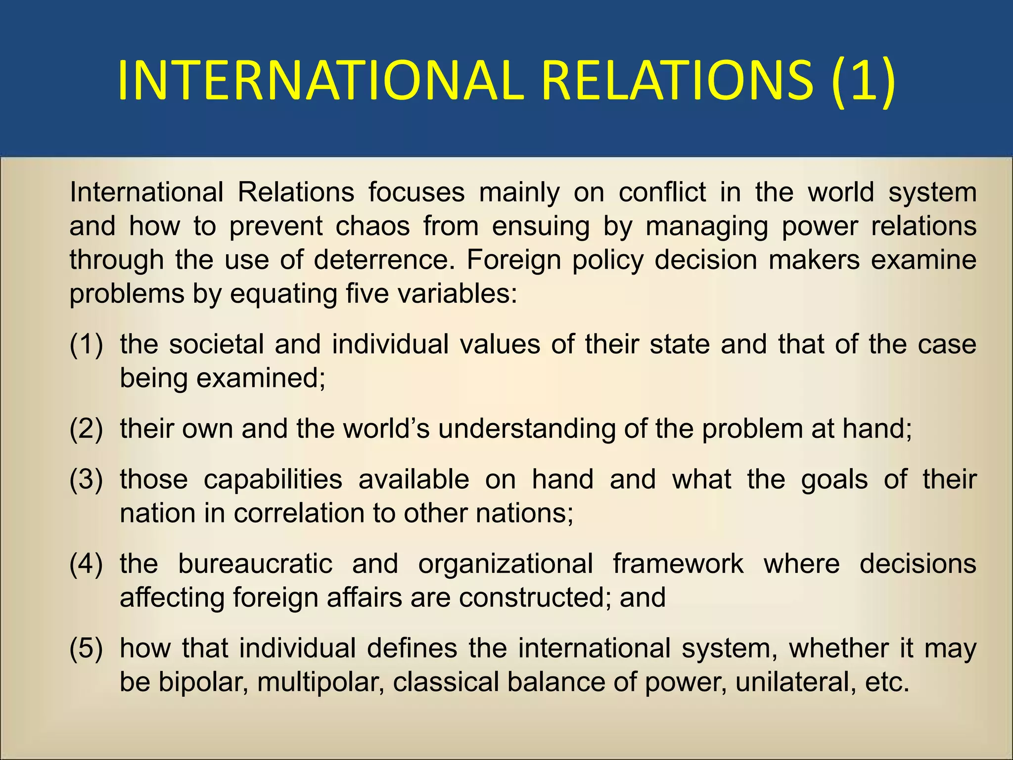 INTERNATIONAL RELATIONS (1)
International Relations focuses mainly on conflict in the world system
and how to prevent chaos from ensuing by managing power relations
through the use of deterrence. Foreign policy decision makers examine
problems by equating five variables:
(1) the societal and individual values of their state and that of the case
    being examined;
(2) their own and the world’s understanding of the problem at hand;
(3) those capabilities available on hand and what the goals of their
    nation in correlation to other nations;
(4) the bureaucratic and organizational framework where decisions
    affecting foreign affairs are constructed; and
(5) how that individual defines the international system, whether it may
    be bipolar, multipolar, classical balance of power, unilateral, etc.
 