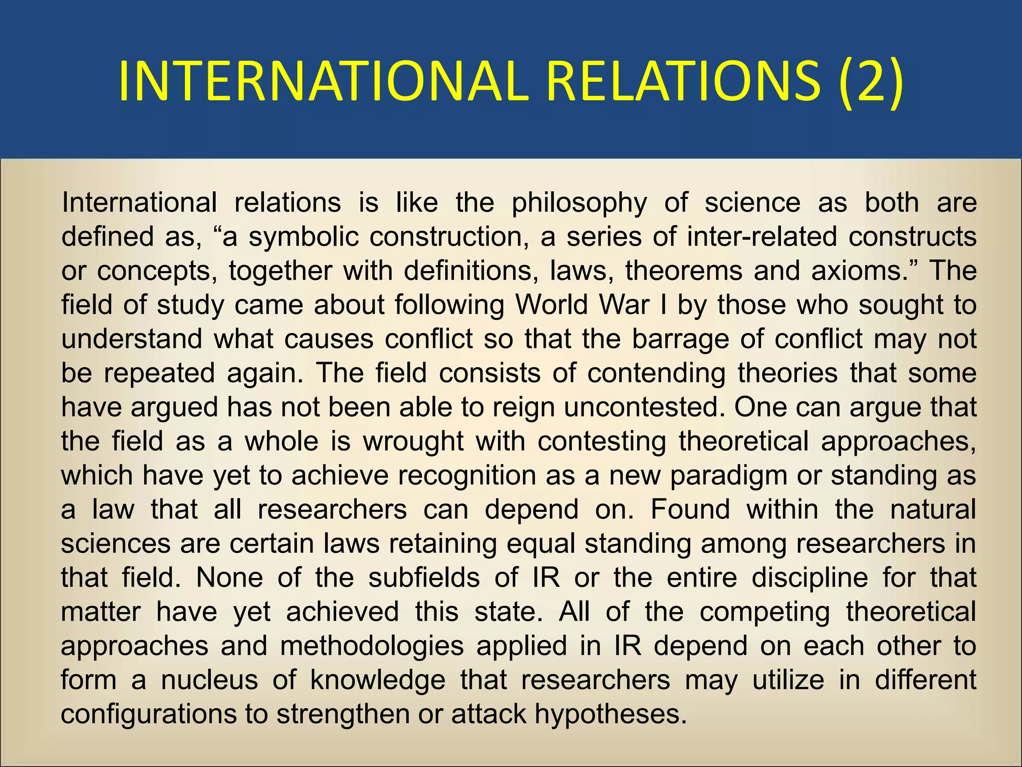 INTERNATIONAL RELATIONS (2)
International relations is like the philosophy of science as both are
defined as, “a symbolic construction, a series of inter-related constructs
or concepts, together with definitions, laws, theorems and axioms.” The
field of study came about following World War I by those who sought to
understand what causes conflict so that the barrage of conflict may not
be repeated again. The field consists of contending theories that some
have argued has not been able to reign uncontested. One can argue that
the field as a whole is wrought with contesting theoretical approaches,
which have yet to achieve recognition as a new paradigm or standing as
a law that all researchers can depend on. Found within the natural
sciences are certain laws retaining equal standing among researchers in
that field. None of the subfields of IR or the entire discipline for that
matter have yet achieved this state. All of the competing theoretical
approaches and methodologies applied in IR depend on each other to
form a nucleus of knowledge that researchers may utilize in different
configurations to strengthen or attack hypotheses.
 