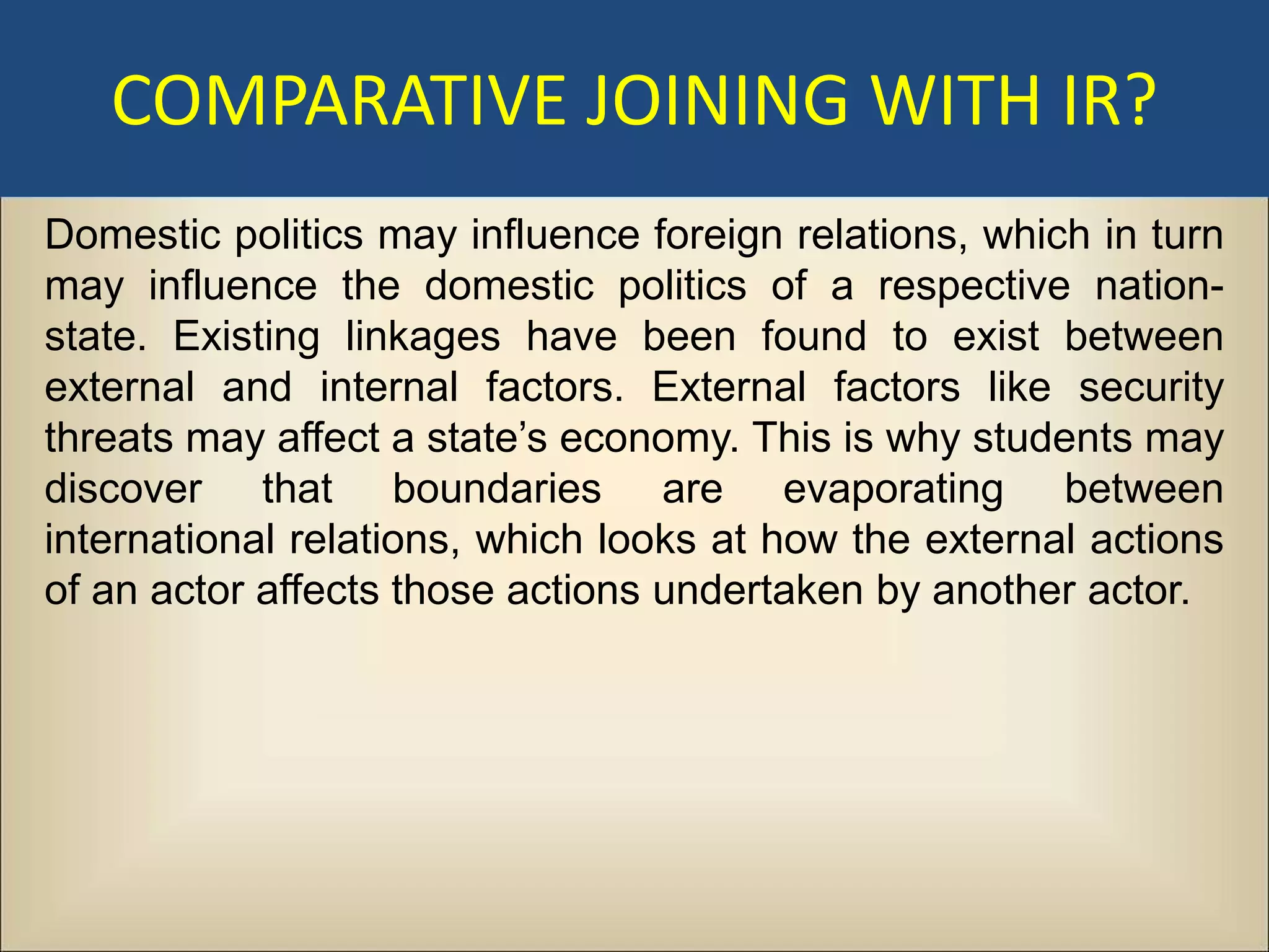COMPARATIVE JOINING WITH IR?
Domestic politics may influence foreign relations, which in turn
may influence the domestic politics of a respective nation-
state. Existing linkages have been found to exist between
external and internal factors. External factors like security
threats may affect a state’s economy. This is why students may
discover that boundaries are evaporating between
international relations, which looks at how the external actions
of an actor affects those actions undertaken by another actor.
 