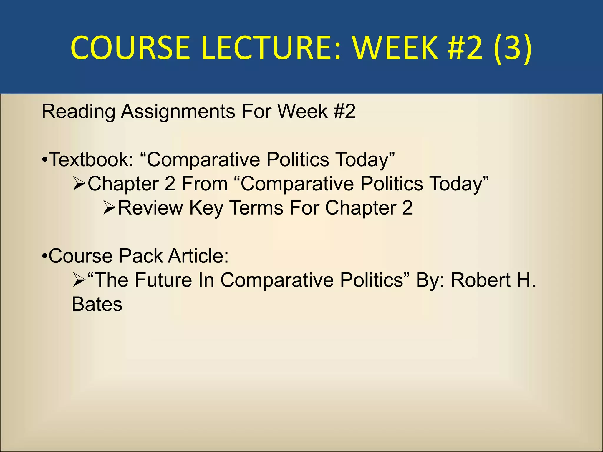 COURSE LECTURE: WEEK #2 (3)
Reading Assignments For Week #2

•Textbook: “Comparative Politics Today”
   Chapter 2 From “Comparative Politics Today”
      Review Key Terms For Chapter 2

•Course Pack Article:
   “The Future In Comparative Politics” By: Robert H.
   Bates
 