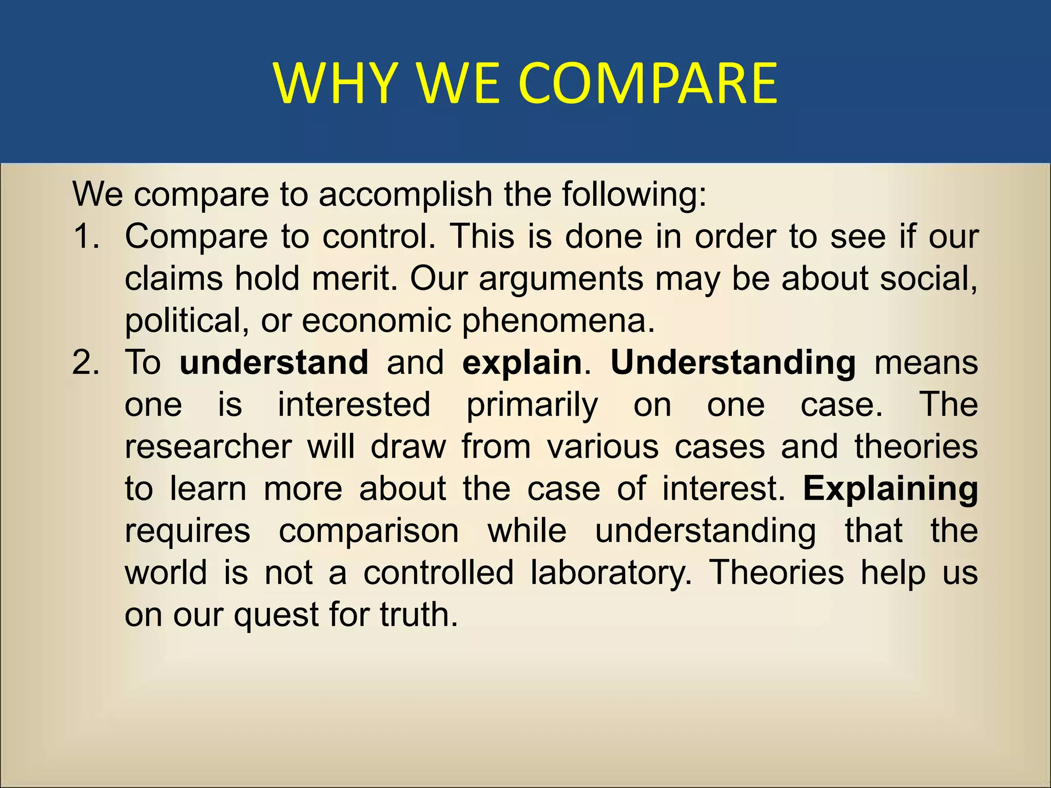 WHY WE COMPARE
We compare to accomplish the following:
1. Compare to control. This is done in order to see if our
   claims hold merit. Our arguments may be about social,
   political, or economic phenomena.
2. To understand and explain. Understanding means
   one is interested primarily on one case. The
   researcher will draw from various cases and theories
   to learn more about the case of interest. Explaining
   requires comparison while understanding that the
   world is not a controlled laboratory. Theories help us
   on our quest for truth.
 