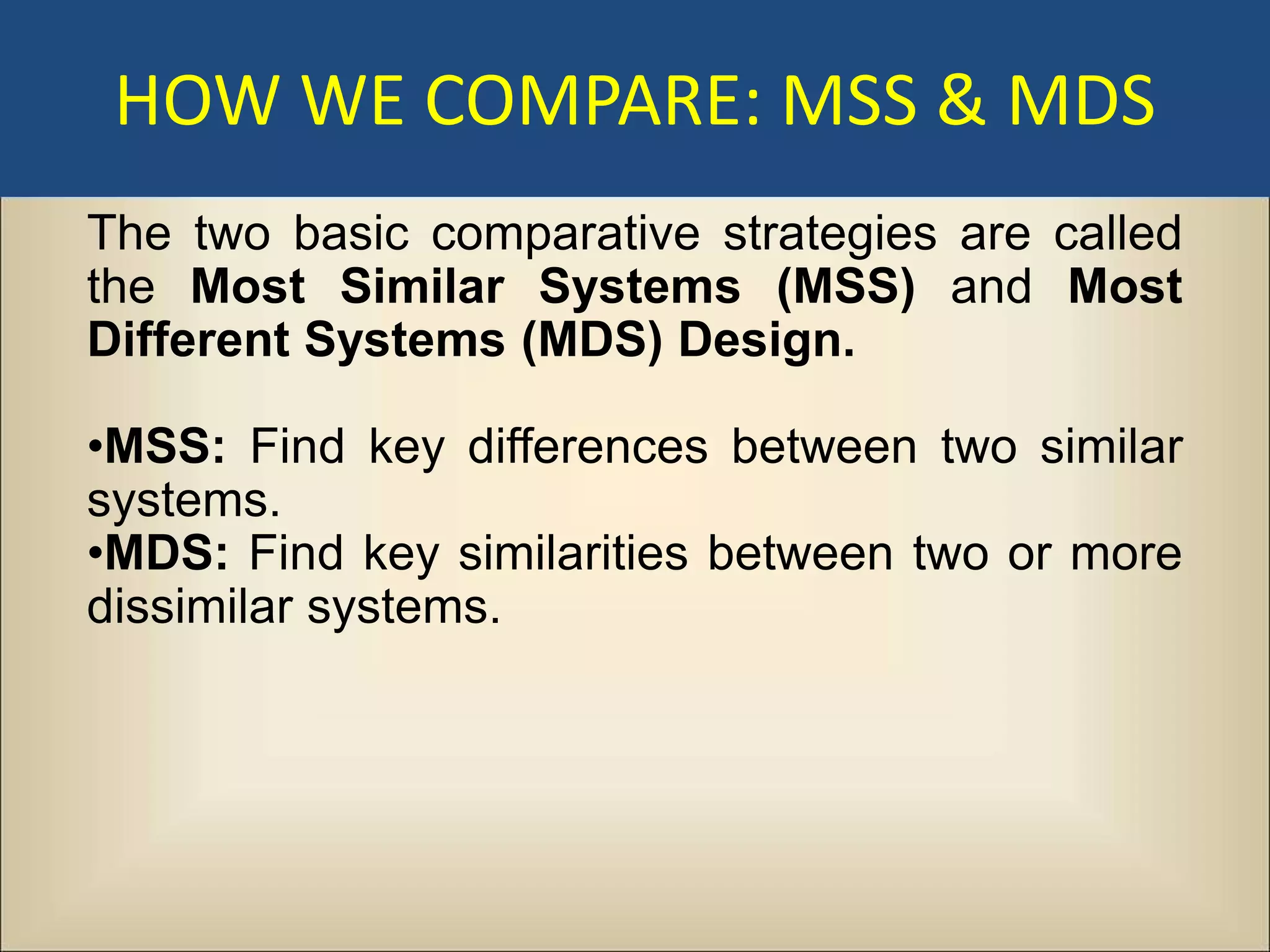 HOW WE COMPARE: MSS & MDS
The two basic comparative strategies are called
the Most Similar Systems (MSS) and Most
Different Systems (MDS) Design.

•MSS: Find key differences between two similar
systems.
•MDS: Find key similarities between two or more
dissimilar systems.
 