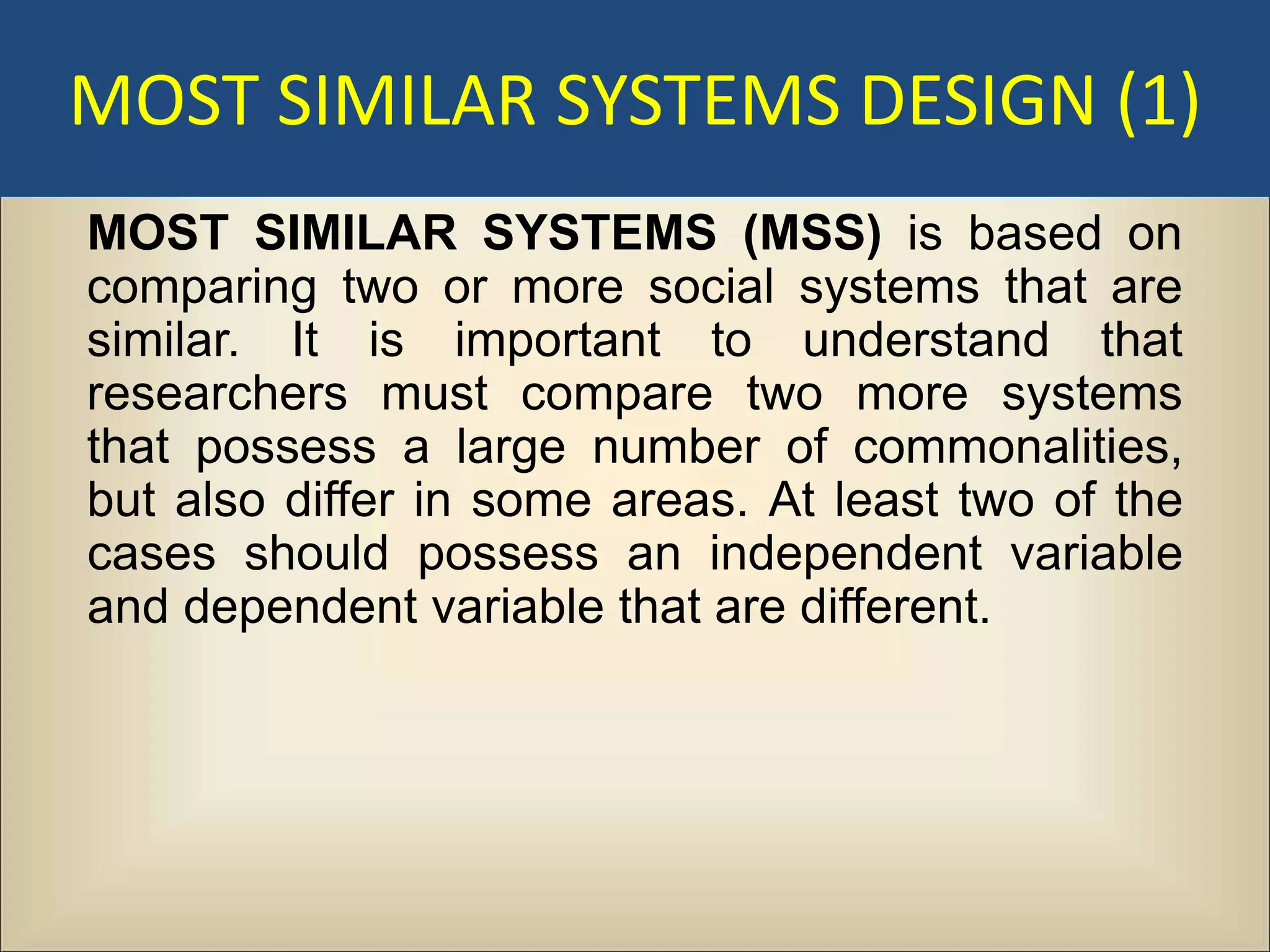 MOST SIMILAR SYSTEMS DESIGN (1)
MOST SIMILAR SYSTEMS (MSS) is based on
comparing two or more social systems that are
similar. It is important to understand that
researchers must compare two more systems
that possess a large number of commonalities,
but also differ in some areas. At least two of the
cases should possess an independent variable
and dependent variable that are different.
 