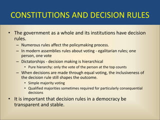 CONSTITUTIONS AND DECISION RULES
• The government as a whole and its institutions have decision
  rules.
   – Numerous rules affect the policymaking process.
   – In modern assemblies rules about voting - egalitarian rules; one
     person, one vote
   – Dictatorships - decision making is hierarchical
       • Pure hierarchy: only the vote of the person at the top counts
   – When decisions are made through equal voting, the inclusiveness of
     the decision rule still shapes the outcome.
       • Simple majority voting
       • Qualified majorities sometimes required for particularly consequential
         decisions
• It is important that decision rules in a democracy be
  transparent and stable.
 