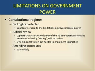 LIMITATIONS ON GOVERNMENT
               POWER
• Constitutional regimes
   – Civil rights protected
      • Courts are crucial to the limitations on governmental power.
   – Judicial review
      • Lijphart characterizes only four of the 36 democratic systems he
        examines as having “strong” judicial review.
      • Often in constitution but harder to implement in practice
   – Amending procedures
      • Vary widely
 