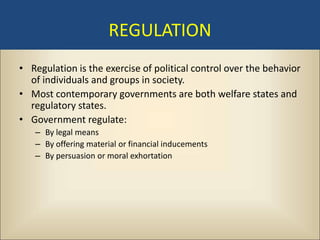 REGULATION
• Regulation is the exercise of political control over the behavior
  of individuals and groups in society.
• Most contemporary governments are both welfare states and
  regulatory states.
• Government regulate:
   – By legal means
   – By offering material or financial inducements
   – By persuasion or moral exhortation
 
