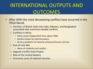 INTERNATIONAL OUTPUTS AND
           OUTCOMES
• After WWI the most devastating conflicts have occurred in the
  Third World.
   – Partition of British India into India, Pakistan, and Bangladesh
     associated with numerous deadly conflicts.
   – Conflicts in Africa
       • Many newly independent from about 1960
       • Borders drawn by colonial powers
       • Serious problems of national cohesion/chronic civil war
   – End of Cold War
       • Wave of instability and conflict
   – Uppsala Conflict Data Project
   – Role of the United Nations
   – Economic costs of national security
 