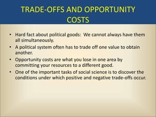 TRADE-OFFS AND OPPORTUNITY
                COSTS
• Hard fact about political goods: We cannot always have them
  all simultaneously.
• A political system often has to trade off one value to obtain
  another.
• Opportunity costs are what you lose in one area by
  committing your resources to a different good.
• One of the important tasks of social science is to discover the
  conditions under which positive and negative trade-offs occur.
 