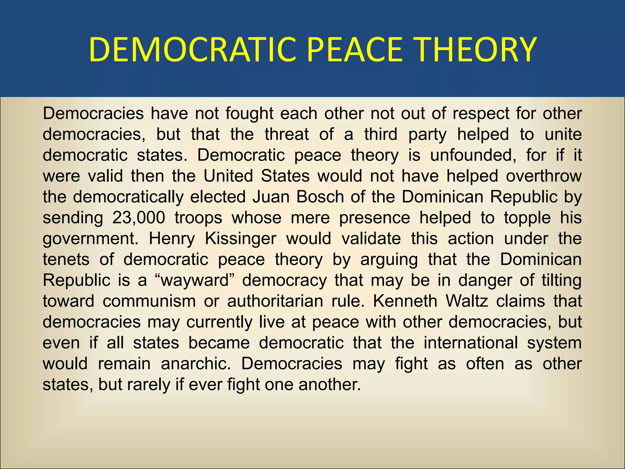 DEMOCRATIC PEACE THEORY
Democracies have not fought each other not out of respect for other
democracies, but that the threat of a third party helped to unite
democratic states. Democratic peace theory is unfounded, for if it
were valid then the United States would not have helped overthrow
the democratically elected Juan Bosch of the Dominican Republic by
sending 23,000 troops whose mere presence helped to topple his
government. Henry Kissinger would validate this action under the
tenets of democratic peace theory by arguing that the Dominican
Republic is a “wayward” democracy that may be in danger of tilting
toward communism or authoritarian rule. Kenneth Waltz claims that
democracies may currently live at peace with other democracies, but
even if all states became democratic that the international system
would remain anarchic. Democracies may fight as often as other
states, but rarely if ever fight one another.
 