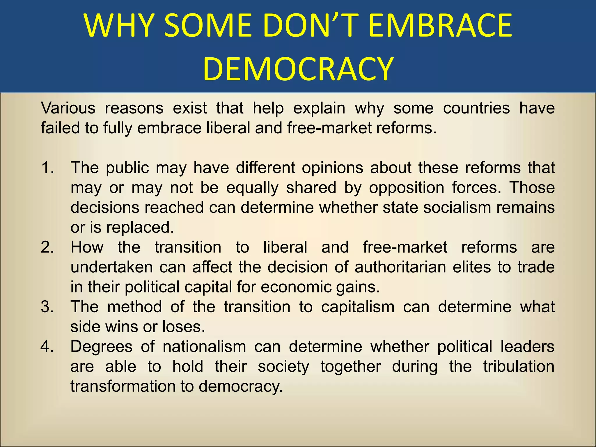 WHY SOME DON’T EMBRACE
           DEMOCRACY
Various reasons exist that help explain why some countries have
failed to fully embrace liberal and free-market reforms.

1. The public may have different opinions about these reforms that
   may or may not be equally shared by opposition forces. Those
   decisions reached can determine whether state socialism remains
   or is replaced.
2. How the transition to liberal and free-market reforms are
   undertaken can affect the decision of authoritarian elites to trade
   in their political capital for economic gains.
3. The method of the transition to capitalism can determine what
   side wins or loses.
4. Degrees of nationalism can determine whether political leaders
   are able to hold their society together during the tribulation
   transformation to democracy.
 
