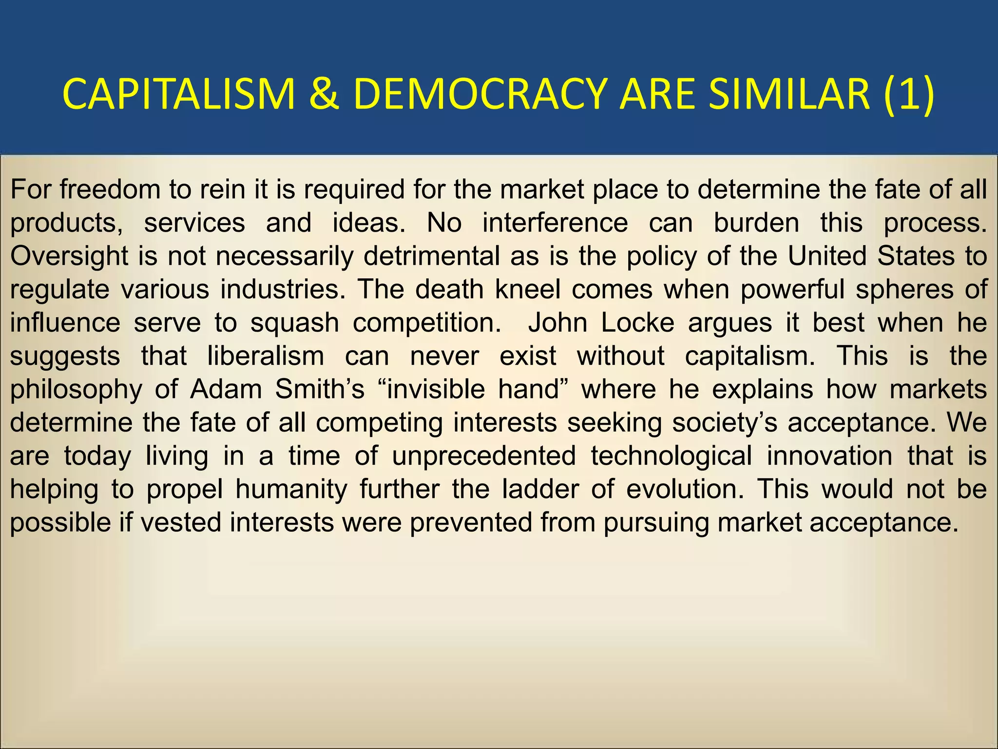 CAPITALISM & DEMOCRACY ARE SIMILAR (1)
For freedom to rein it is required for the market place to determine the fate of all
products, services and ideas. No interference can burden this process.
Oversight is not necessarily detrimental as is the policy of the United States to
regulate various industries. The death kneel comes when powerful spheres of
influence serve to squash competition. John Locke argues it best when he
suggests that liberalism can never exist without capitalism. This is the
philosophy of Adam Smith’s “invisible hand” where he explains how markets
determine the fate of all competing interests seeking society’s acceptance. We
are today living in a time of unprecedented technological innovation that is
helping to propel humanity further the ladder of evolution. This would not be
possible if vested interests were prevented from pursuing market acceptance.
 